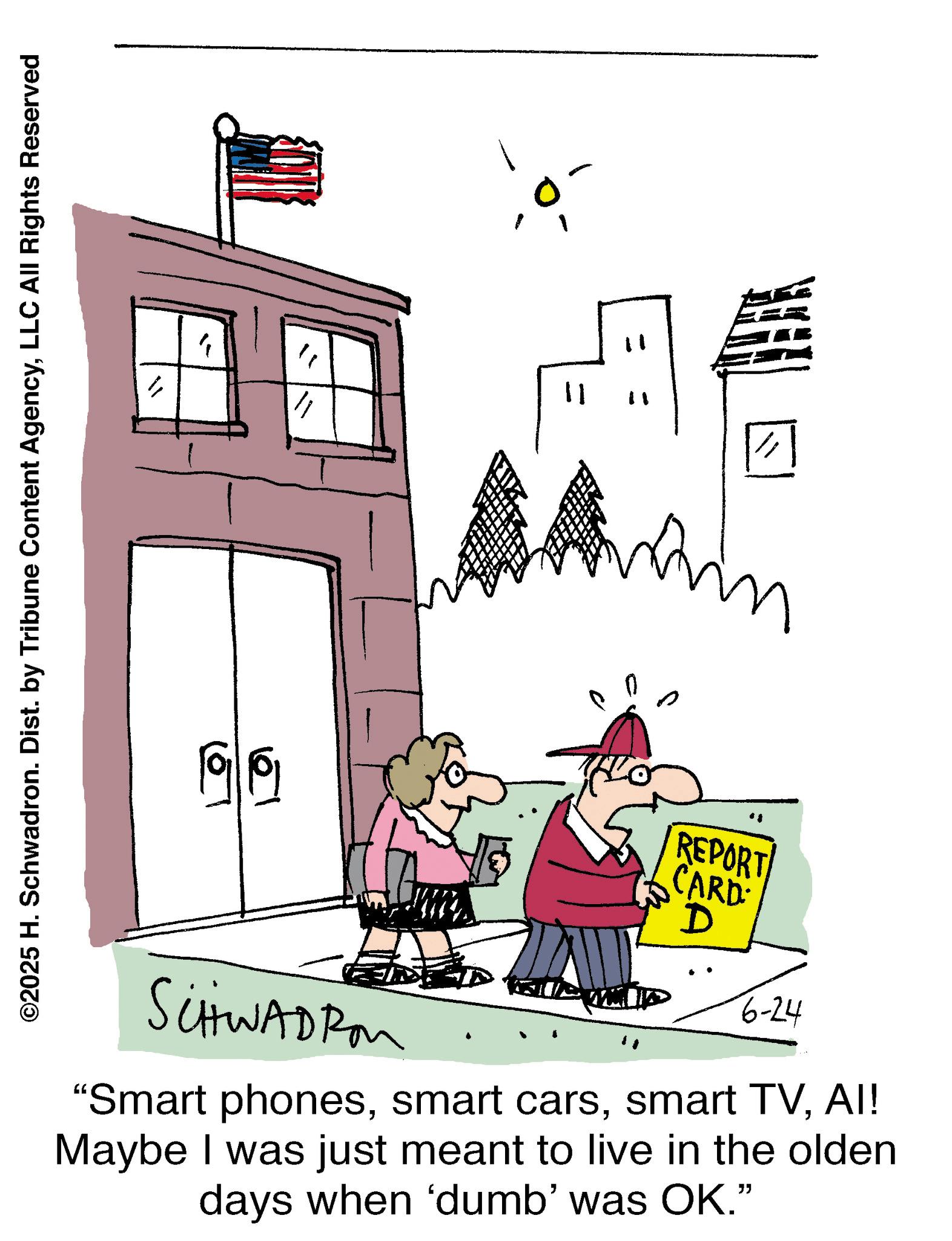 Graphics OCR: ©2025 H. Schwadron. Dist. by Tribune Content AgencyLLC All Rights Reserved 6 61 " 11 ?? ? in REPORT CARD D 6-24 SCHWADROM "Smart phonesAI! Maybe I was just meant to live in the olden days when 'dumb' was OK." © 2025 H. Schwadron . Dist . by Tribune Content AgencyLLC All Rights Reserved 6 61 " 11 ?? ? in REPORT CARD D 6-24 SCHWADROM " Smart phonessmart carssmart TVAI ! Maybe I was just meant to live in the olden days when ' dumb ' was OK . "