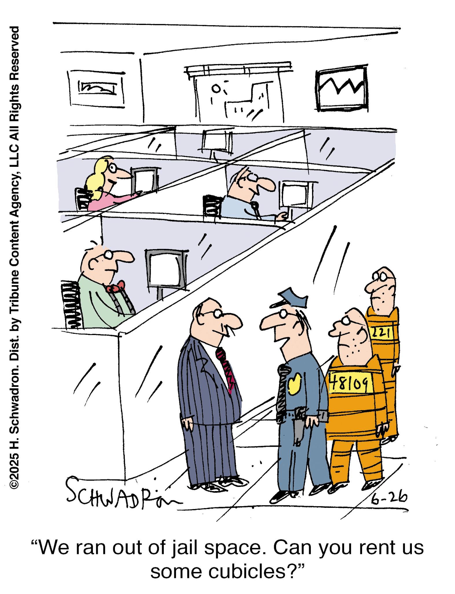 Fiction OCR: ©2025 H. Schwadron. Dist. by Tribune Content AgencyLLC All Rights Reserved SCHWADRO 48109 221 6-26 "We ran out of jail space. Can you rent us some cubicles?" © 2025 H. Schwadron . Dist . by Tribune Content AgencyLLC All Rights Reserved SCHWADRO 48109 221 6-26 " We ran out of jail space . Can you rent us some cubicles ? "