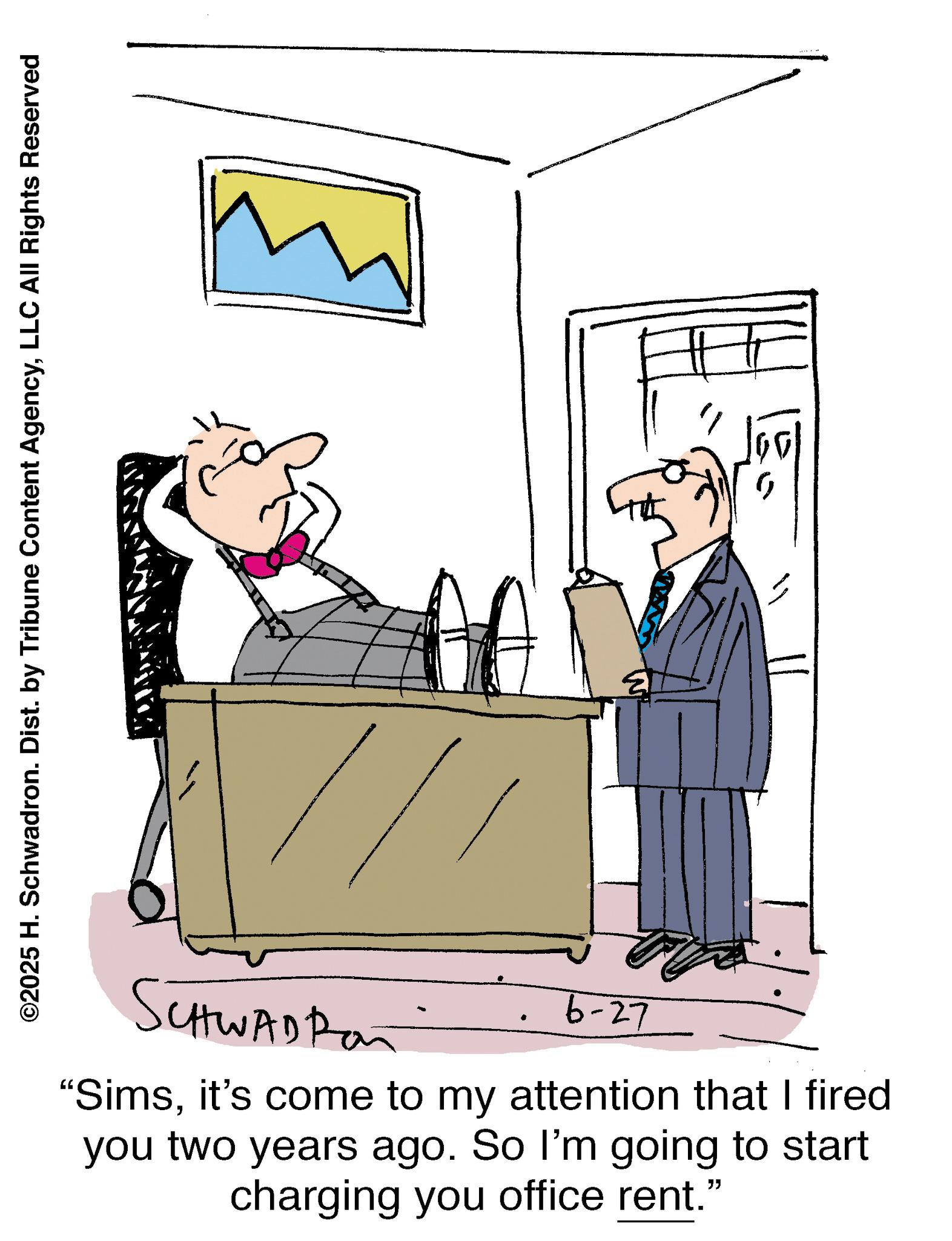 Armrest OCR: ©2025 H. Schwadron. Dist. by Tribune Content AgencyLLC All Rights Reserved SCHWAD Ran 6-27 "Simsit's come to my attention that I fired you two years ago. So I'm going to start charging you office rent." ? © 2025 H. Schwadron . Dist . by Tribune Content AgencyLLC All Rights Reserved SCHWAD Ran 6-27 " Simsit's come to my attention that I fired you two years ago . So I'm going to start charging you office rent . " ?