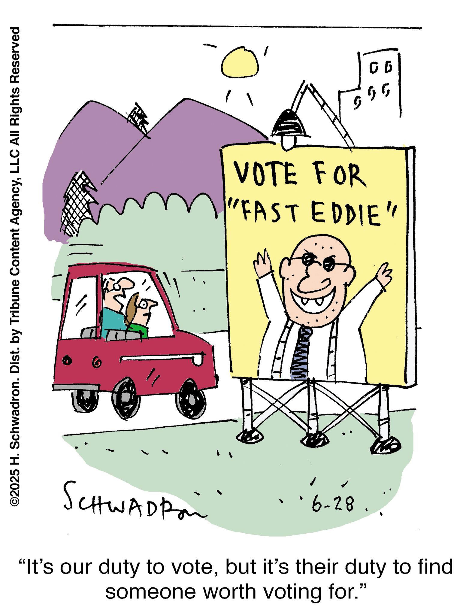 LLC All Rights Reserved VOTE FOR "FAST EDDIE" SCHWADRO °6-28. "It's our duty to votebut it's their duty to find someone worth voting for." 00 ?? ?? © 2025 H. Schwadron . Dist . by Tribune Content AgencyLLC All Rights Reserved VOTE FOR " FAST EDDIE " SCHWADRO ° 6-28 . " It's our duty to votebut it's their duty to find someone worth voting for . " 00 ?? ??