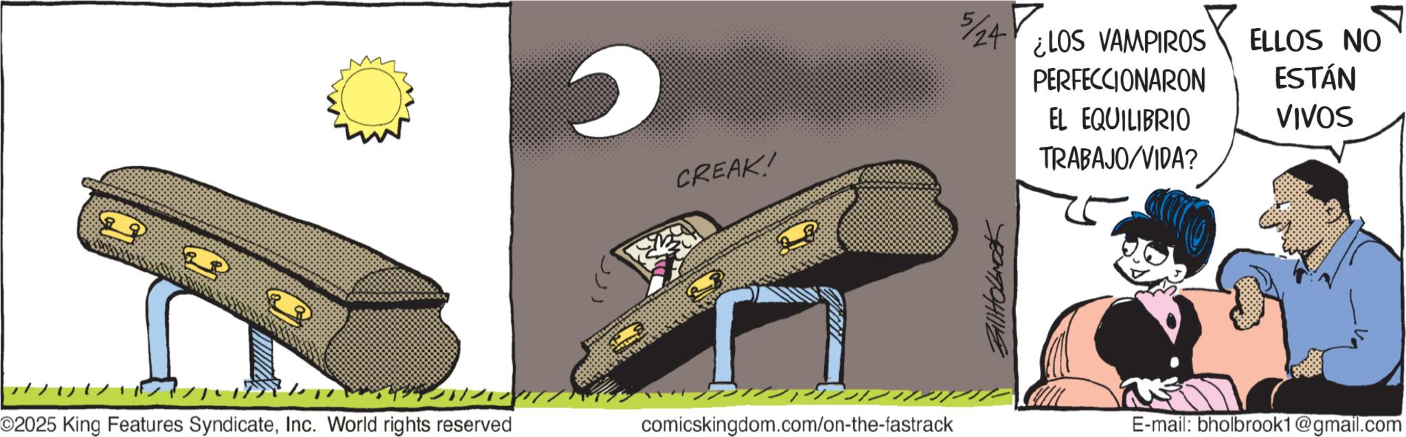 Graphics OCR: 29 ???? O2025 King Features SyndicateInc. World rights reserved CREAK! comicskingdom.com/on-the-fastrack 5/24? BillHolbrook ¿LOS VAMPIROS PERFECCIONARON ELLOS NO ESTÁN EL EQUILIBRIO VIVOS TRABAJO/VIDA? E-mail: bholbrook1@gmail.com 29 ???? O2025 King Features SyndicateInc. World rights reserved CREAK ! comicskingdom.com/on-the-fastrack 5 / 24? BillHolbrook ¿ LOS VAMPIROS PERFECCIONARON ELLOS NO ESTÁN EL EQUILIBRIO VIVOS TRABAJO / VIDA ? E - mail : bholbrook1@gmail.com