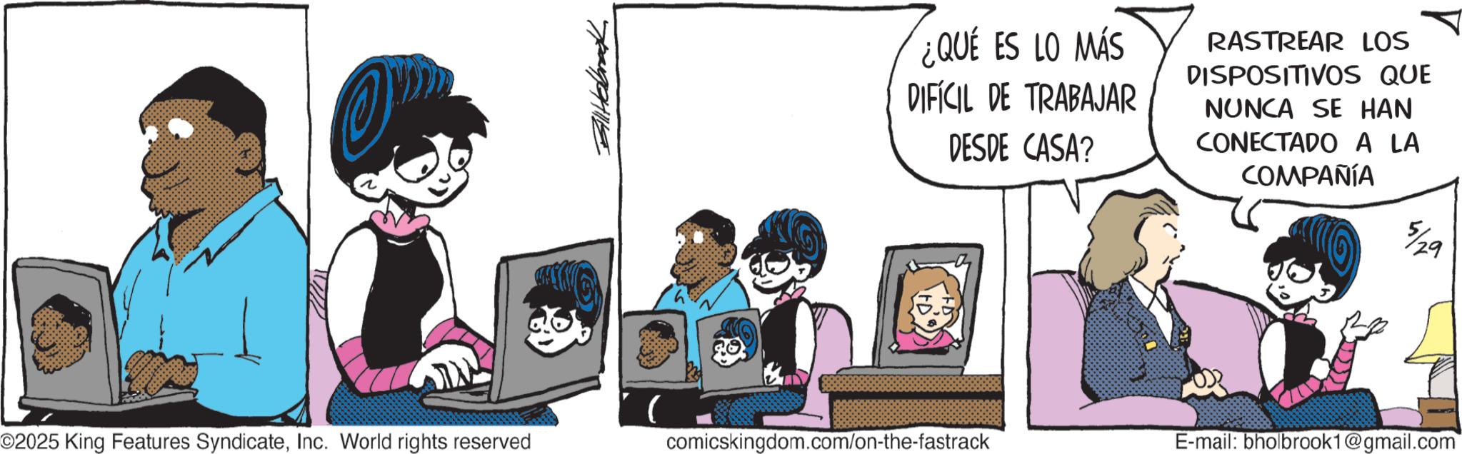 Comic book OCR: BillHabrak ¿QUE ES LO MÁS DIFÍCIL DE TRABAJAR DESDE CASA? RASTREAR LOS DISPOSITIVOS QUE NUNCA SE HAN CONECTADO A LA COMPAÑÍA O2025 King Features SyndicateInc. World rights reserved comicskingdom.com/on-the-fastrack E-mail: bholbrook1@gmail.com 29 BillHabrak ¿ QUE ES LO MÁS DIFÍCIL DE TRABAJAR DESDE CASA ? RASTREAR LOS DISPOSITIVOS QUE NUNCA SE HAN CONECTADO A LA COMPAÑÍA O2025 King Features SyndicateInc. World rights reserved comicskingdom.com/on-the-fastrack E - mail : bholbrook1@gmail.com 29