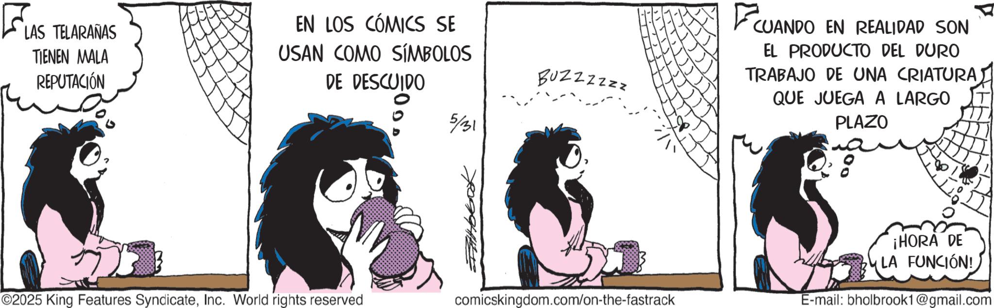 Photo caption OCR: LAS TELARAÑAS TIENEN MALA REPUTACIÓN EN LOS CÓMICS SE USAN COMO SÍMBOLOS DE DESCUIDO 5/31 Buzzzzzz ©2025 King Features SyndicateInc. World rights reserved comicskingdom.com/on-the-fastrack CUANDO CUANDO EN REALIDAD SON EL PRODUCTO DEL DURO TRABAJO DE UNA CRIATURA QUE JUEGA A LARGO PLAZO ¡HORA DE LA FUNCIÓN! E-mail: bholbrook1@gmail.com LAS TELARAÑAS TIENEN MALA REPUTACIÓN EN LOS CÓMICS SE USAN COMO SÍMBOLOS DE DESCUIDO 5/31 Buzzzzzz © 2025 King Features SyndicateInc. World rights reserved comicskingdom.com/on-the-fastrack CUANDO CUANDO EN REALIDAD SON EL PRODUCTO DEL DURO TRABAJO DE UNA CRIATURA QUE JUEGA A LARGO PLAZO ¡ HORA DE LA FUNCIÓN ! E - mail : bholbrook1@gmail.com