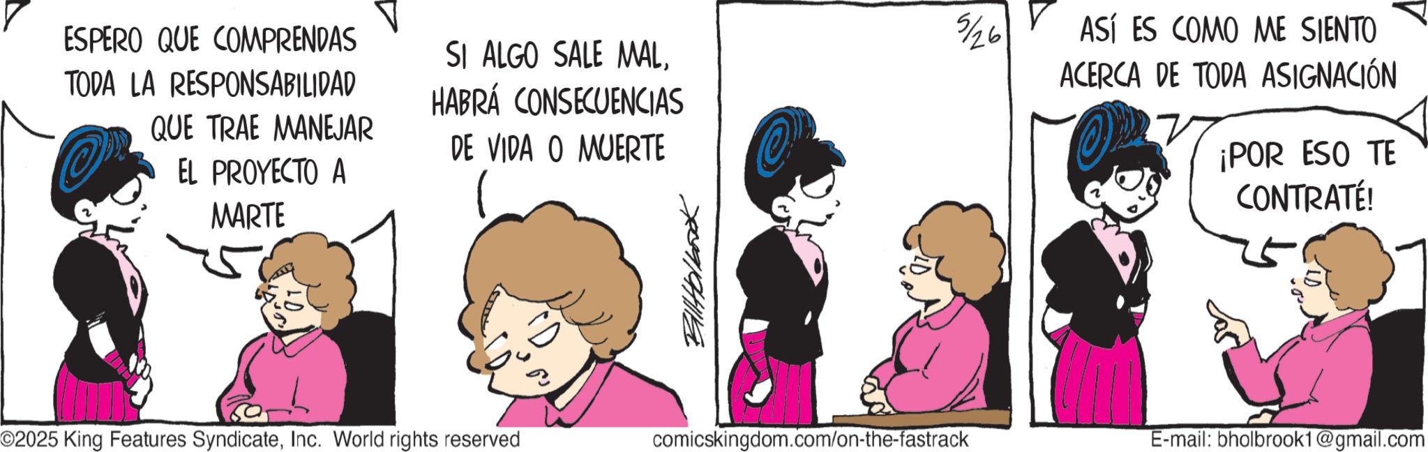 Comic book OCR: ESPERO QUE COMPRENDAS TODA LA RESPONSABILIDAD @ QUE TRAE MANEJAR EL PROYECTO A MARTE SI ALGO SALE MALHABRÁ CONSECUENCIAS DE VIDA O MUERTE ?? Billtolbook ©2025 King Features SyndicateInc. World rights reserved comicskingdom.com/on-the-fastrack 5/26 ASÍ ES COMO ME SIENTO ACERCA DE TODA ASIGNACIÓN ¡POR ESO TE CONTRATÉ! E-mail: bholbrook1@gmail.com ESPERO QUE COMPRENDAS TODA LA RESPONSABILIDAD @ QUE TRAE MANEJAR EL PROYECTO A MARTE SI ALGO SALE MALHABRÁ CONSECUENCIAS DE VIDA O MUERTE ?? Billtolbook © 2025 King Features SyndicateInc. World rights reserved comicskingdom.com/on-the-fastrack 5/26 ASÍ ES COMO ME SIENTO ACERCA DE TODA ASIGNACIÓN ¡ POR ESO TE CONTRATÉ ! E - mail : bholbrook1@gmail.com