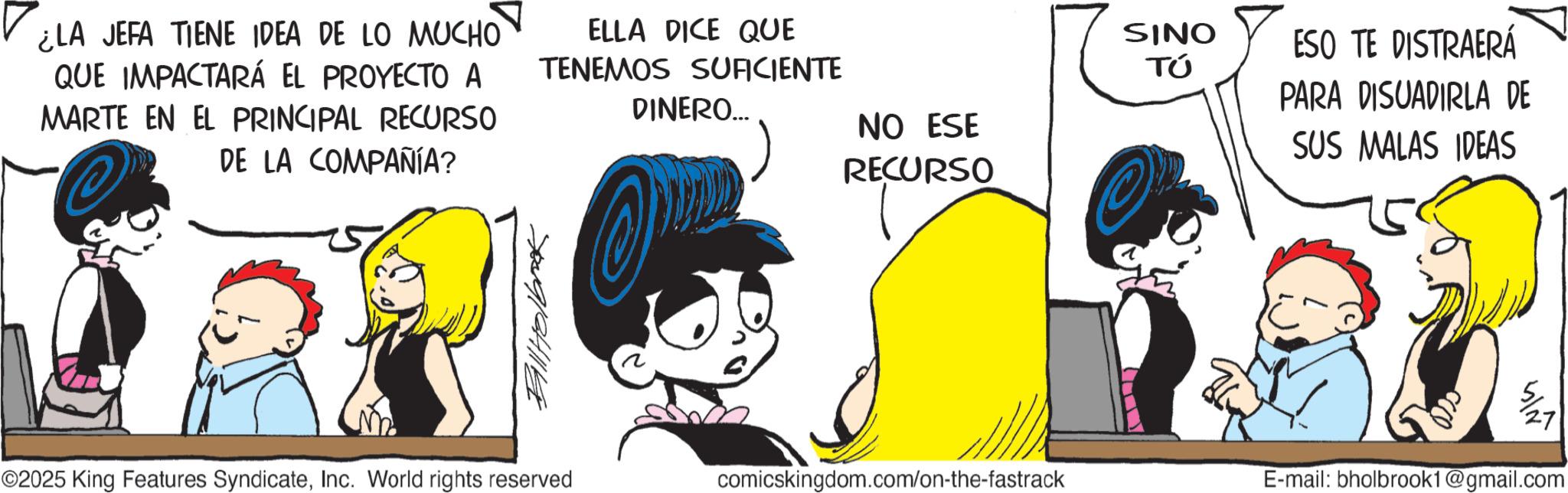 Graphics OCR: ¿LA JEFA TIENE IDEA DE LO MUCHO QUE IMPACTARÁ EL PROYECTO A MARTE EN EL PRINCIPAL RECURSO DE LA COMPAÑÍA? @ ELLA DICE QUE TENEMOS SUFICIENTE DINERO... NO ESE RECURSO Bill Holbrook SINO TÚ ESO TE DISTRAERÁ PARA DISUADIRLA DE SUS MALAS IDEAS ©2025 King Features SyndicateInc. World rights reserved comicskingdom.com/on-the-fastrack E-mail: bholbrook1@gmail.com ¿ LA JEFA TIENE IDEA DE LO MUCHO QUE IMPACTARÁ EL PROYECTO A MARTE EN EL PRINCIPAL RECURSO DE LA COMPAÑÍA ? @ ELLA DICE QUE TENEMOS SUFICIENTE DINERO ... NO ESE RECURSO Bill Holbrook SINO TÚ ESO TE DISTRAERÁ PARA DISUADIRLA DE SUS MALAS IDEAS © 2025 King Features SyndicateInc. World rights reserved comicskingdom.com/on-the-fastrack E - mail : bholbrook1@gmail.com