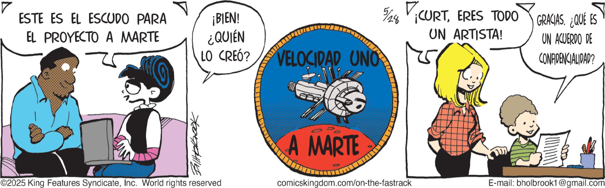Fictional character OCR: ESTE ES EL ESCUDO PARA EL PROYECTO A MARTE ¡BIEN! ¿QUIÉN Ballpbook ©2025 King Features SyndicateInc. World rights reserved LO CREÓ? VELOCIDAD UNO A MARTE 5/28 CURTERES TODO UN ARTISTA! GRACIAS. ¿QUÉ ES UN ACUERDO DE CONFIDENCIALIDAD? comicskingdom.com/on-the-fastrack E-mail: bholbrook1@gmail.com ESTE ES EL ESCUDO PARA EL PROYECTO A MARTE ¡ BIEN ! ¿ QUIÉN Ballpbook © 2025 King Features SyndicateInc. World rights reserved LO CREÓ ? VELOCIDAD UNO A MARTE 5/28 CURTERES TODO UN ARTISTA ! GRACIAS . ¿ QUÉ ES UN ACUERDO DE CONFIDENCIALIDAD ? comicskingdom.com/on-the-fastrack E - mail : bholbrook1@gmail.com