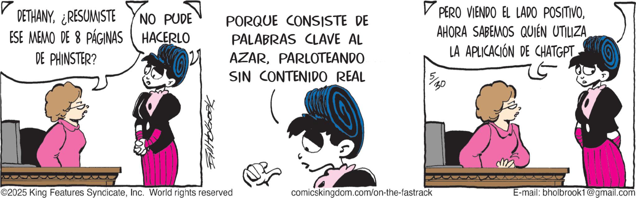 Comic book OCR: DETHANYRESUMISTE NO PUDE ESE MEMO DE 8 PÁGINAS HACERLO DE PHINSTER? Falltokbook PORQUE CONSISTE DE PALABRAS CLAVE AL AZARPARLOTEANDO SIN CONTENIDO REAL ? PERO VIENDO EL LADO POSITIVOLA APLICACIÓN DE CHATGPT 5/30 ©2025 King Features SyndicateInc. World rights reserved comicskingdom.com/on-the-fastrack m E-mail: bholbrook1@gmail.com DETHANYRESUMISTE NO PUDE ESE MEMO DE 8 PÁGINAS HACERLO DE PHINSTER ? Falltokbook PORQUE CONSISTE DE PALABRAS CLAVE AL AZARPARLOTEANDO SIN CONTENIDO REAL ? PERO VIENDO EL LADO POSITIVOAHORA SABEMOS QUIÉN UTILIZALA APLICACIÓN DE CHATGPT 5/30 © 2025 King Features SyndicateInc. World rights reserved comicskingdom.com/on-the-fastrack m E - mail : bholbrook1@gmail.com