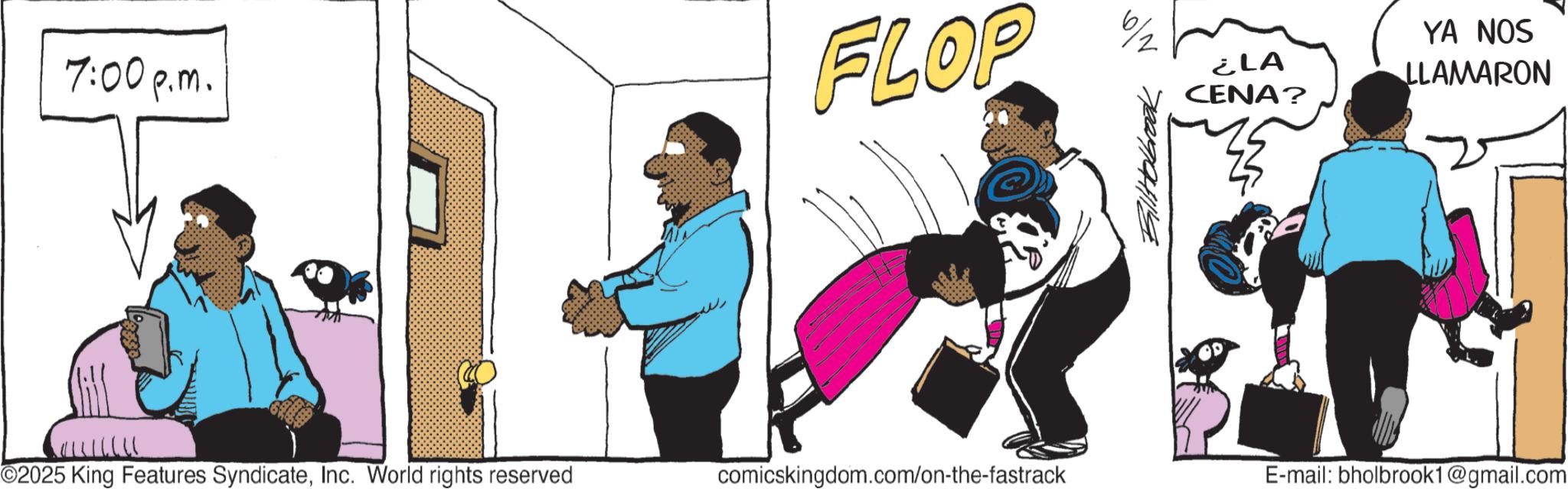 Animated cartoon OCR: 7:00 p.m. FLOP 6/2 Bill Holbrook ¿LA CENA? YA NOS LLAMARON O2025 King Features SyndicateInc. World rights reserved comicskingdom.com/on-the-fastrack E-mail: bholbrook1@gmail.com 7:00 p.m. FLOP 6/2 Bill Holbrook ¿ LA CENA ? YA NOS LLAMARON O2025 King Features SyndicateInc. World rights reserved comicskingdom.com/on-the-fastrack E - mail : bholbrook1@gmail.com
