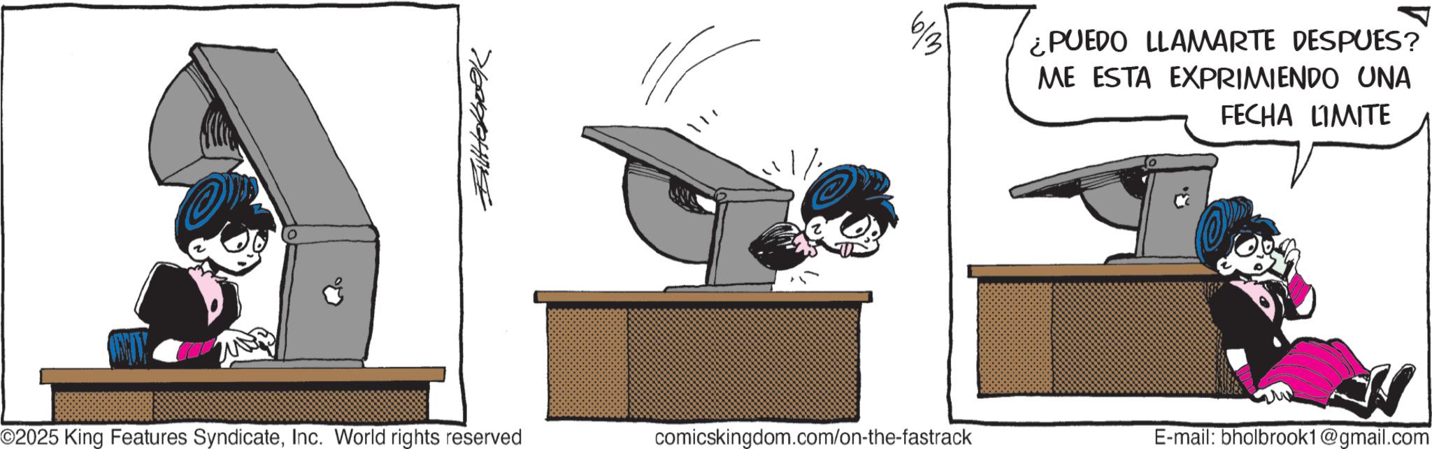 Photo caption OCR: Butakoek 613 ¿PUEDO LLAMARTE DESPUES? ME ESTA EXPRIMIENDO UNA FECHA LIMITE ©2025 King Features SyndicateInc. World rights reserved comicskingdom.com/on-the-fastrack E-mail: bholbrook1@gmail.com Butakoek 613 ¿ PUEDO LLAMARTE DESPUES ? ME ESTA EXPRIMIENDO UNA FECHA LIMITE © 2025 King Features SyndicateInc. World rights reserved comicskingdom.com/on-the-fastrack E - mail : bholbrook1@gmail.com