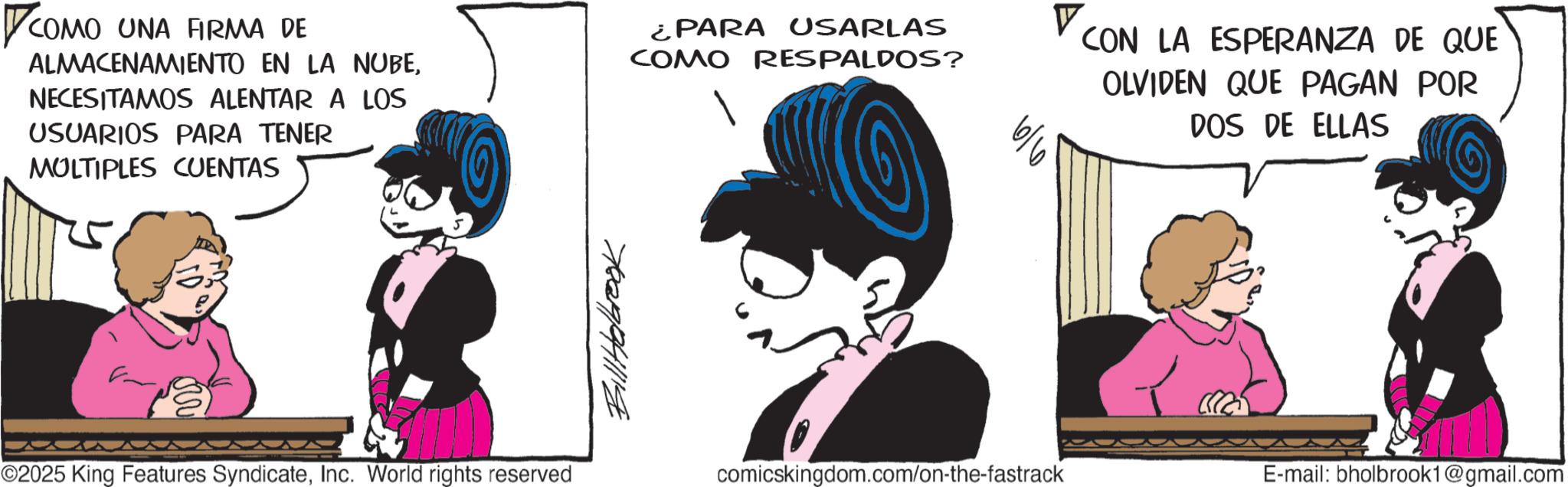 Comic book OCR: ? COMO UNA FIRMA DE ALMACENAMIENTO EN LA NUBENECESITAMOS ALENTAR A LOS USUARIOS PARA TENER MULTIPLES CUENTAS ¿PARA USARLAS COMO RESPALDOS? V 6/6 CON LA ESPERANZA DE QUE OLVIDEN QUE PAGAN POR DOS DE ELLAS 7029841118 ©2025 King Features SyndicateInc. World rights reserved comicskingdom.com/on-the-fastrack E-mail: bholbrook1@gmail.com ? COMO UNA FIRMA DE ALMACENAMIENTO EN LA NUBENECESITAMOS ALENTAR A LOS USUARIOS PARA TENER MULTIPLES CUENTAS ¿ PARA USARLAS COMO RESPALDOS ? V 6/6 CON LA ESPERANZA DE QUE OLVIDEN QUE PAGAN POR DOS DE ELLAS 7029841118 © 2025 King Features SyndicateInc. World rights reserved comicskingdom.com/on-the-fastrack E - mail : bholbrook1@gmail.com