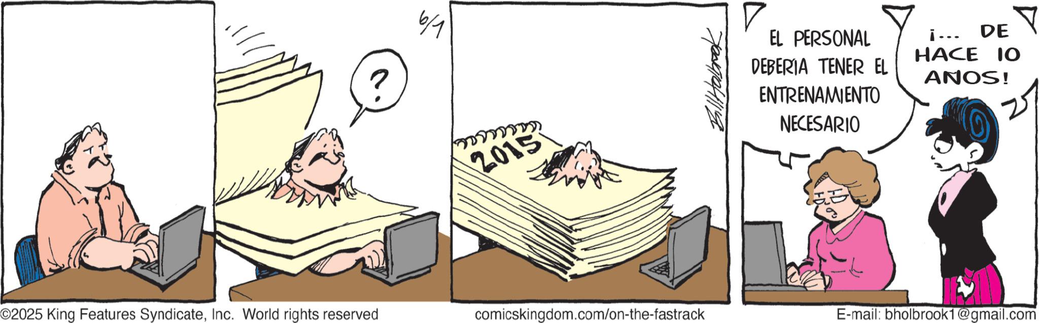 Animated cartoon OCR: 6/1 2015 Bill Halbrook EL PERSONAL DEBERIA TENER EL ENTRENAMIENTO NECESARIO i... HACE 10 ANOS! DE Y ©2025 King Features SyndicateInc. World rights reserved comicskingdom.com/on-the-fastrack E-mail: bholbrook1@gmail.com 6/1 2015 Bill Halbrook EL PERSONAL DEBERIA TENER EL ENTRENAMIENTO NECESARIO i ... HACE 10 ANOS ! DE Y © 2025 King Features SyndicateInc. World rights reserved comicskingdom.com/on-the-fastrack E - mail : bholbrook1@gmail.com