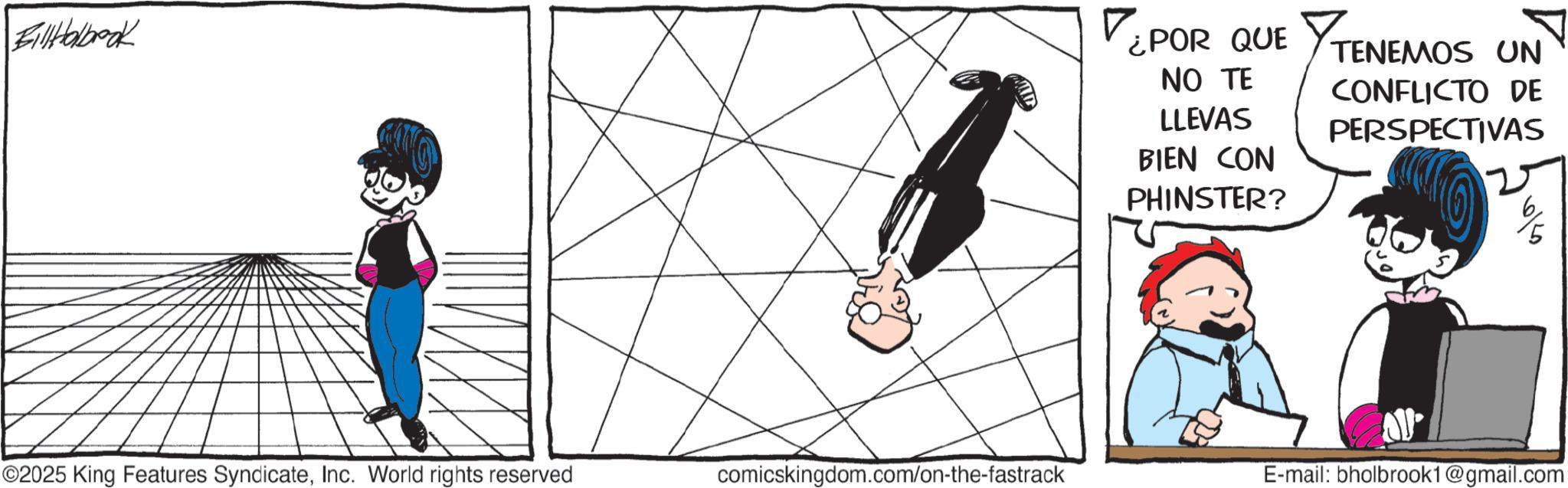 Comic book OCR: Fill Holbook ¿POR QUE TENEMOS UN NO TE LLEVAS BIEN CON PHINSTER? CONFLICTO DE PERSPECTIVAS 2 ©2025 King Features SyndicateInc. World rights reserved comicskingdom.com/on-the-fastrack E-mail: bholbrook1@gmail.com Fill Holbook ¿ POR QUE TENEMOS UN NO TE LLEVAS BIEN CON PHINSTER ? CONFLICTO DE PERSPECTIVAS 2 © 2025 King Features SyndicateInc. World rights reserved comicskingdom.com/on-the-fastrack E - mail : bholbrook1@gmail.com