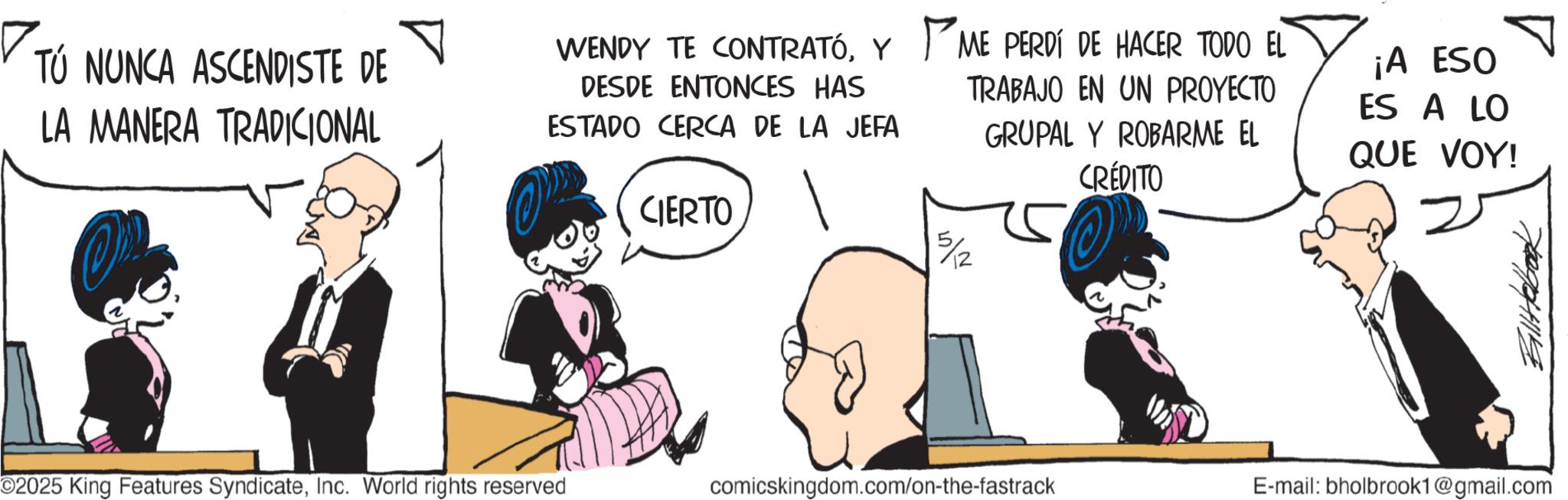 Comic book OCR: ? TÚ NUNCA ASCENDISTE DE LA MANERA TRADICIONAL WENDY TE CONTRATÓY DESDE ENTONCES HAS ESTADO CERCA DE LA JEFA CIERTO ME PERDÍ DE HACER TODO EL TRABAJO EN UN PROYECTO GRUPAL Y ROBARME EL CRÉDITO ¡A ESO ES A LO QUE VOY! 5/2 Billtebook O2025 King Features SyndicateInc. World rights reserved comicskingdom.com/on-the-fastrack E-mail: bholbrook1@gmail.com ? TÚ NUNCA ASCENDISTE DE LA MANERA TRADICIONAL WENDY TE CONTRATÓY DESDE ENTONCES HAS ESTADO CERCA DE LA JEFA CIERTO ME PERDÍ DE HACER TODO EL TRABAJO EN UN PROYECTO GRUPAL Y ROBARME EL CRÉDITO ¡ A ESO ES A LO QUE VOY ! 5/2 Billtebook O2025 King Features SyndicateInc. World rights reserved comicskingdom.com/on-the-fastrack E - mail : bholbrook1@gmail.com