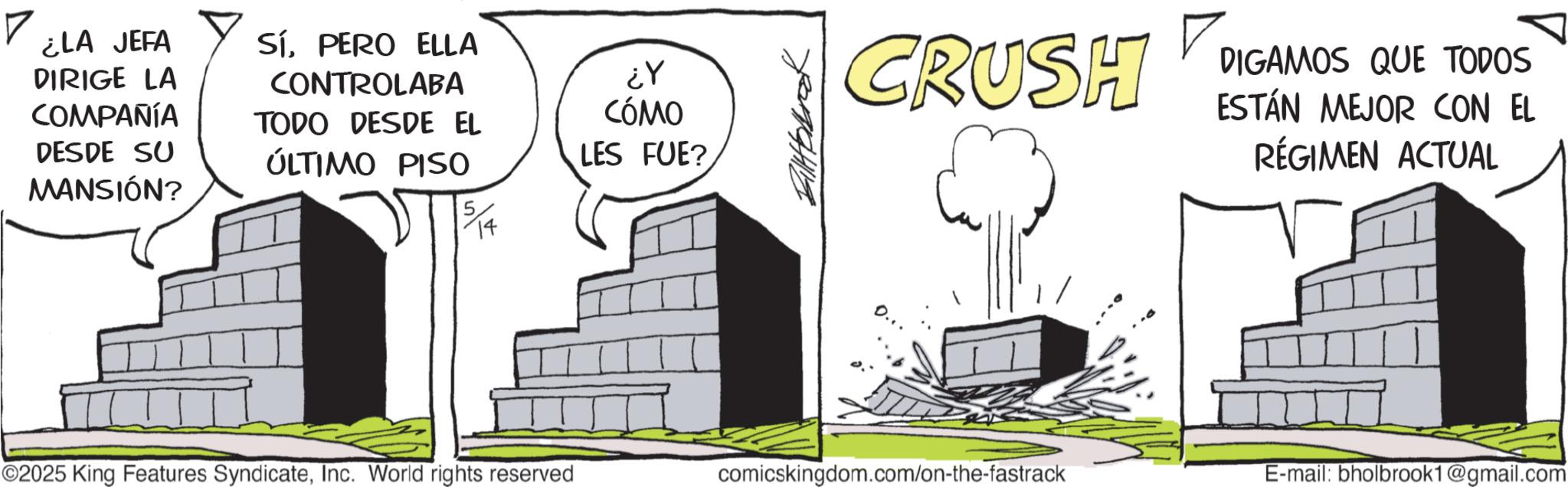 High-rise building OCR: ? ¿LA JEFA DIRIGE LA COMPAÑÍA DESDE SU MANSIÓN? SíPERO ELLA CONTROLABA TODO DESDE EL ÚLTIMO PISO ¿Y CÓMO LES FUE? CRUSH DIGAMOS QUE TODOS ESTÁN MEJOR CON EL RÉGIMEN ACTUAL ©2025 King Features SyndicateInc. World rights reserved comicskingdom.com/on-the-fastrack E-mail: bholbrook1@gmail.com ? ¿ LA JEFA DIRIGE LA COMPAÑÍA DESDE SU MANSIÓN ? SíPERO ELLA CONTROLABA TODO DESDE EL ÚLTIMO PISO ¿ Y CÓMO LES FUE ? CRUSH DIGAMOS QUE TODOS ESTÁN MEJOR CON EL RÉGIMEN ACTUAL © 2025 King Features SyndicateInc. World rights reserved comicskingdom.com/on-the-fastrack E - mail : bholbrook1@gmail.com