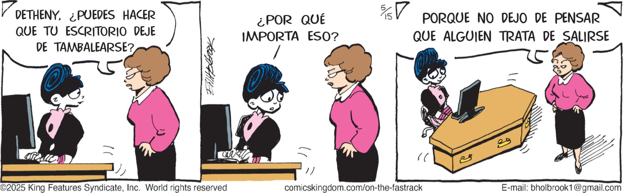 Photo caption OCR: DETHENY. ¿PUEDES HACER QUE TU ESCRITORIO DEJE DE TAMBALEARSE? ???????? ¿POR QUÉ IMPORTA ESO? 5/15? PORQUE NO DEJO DE PENSAR QUE ALGUIEN TRATA DE SALIRSE " ? ©2025 King Features SyndicateInc. World rights reserved comicskingdom.com/on-the-fastrack E-mail: bholbrook1@gmail.com DETHENY . ¿ PUEDES HACER QUE TU ESCRITORIO DEJE DE TAMBALEARSE ? ???????? ¿ POR QUÉ IMPORTA ESO ? 5 / 15? PORQUE NO DEJO DE PENSAR QUE ALGUIEN TRATA DE SALIRSE " ? © 2025 King Features SyndicateInc. World rights reserved comicskingdom.com/on-the-fastrack E - mail : bholbrook1@gmail.com