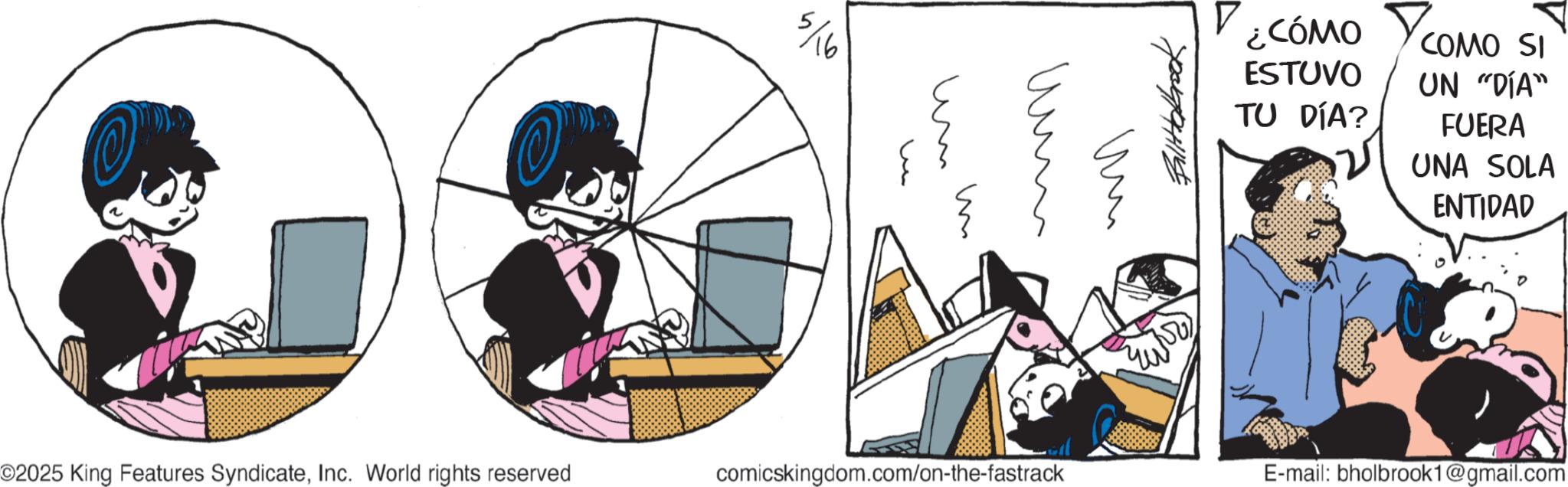 Graphics OCR: 5/16 um u ?? mmm um Fallabrook ¿CÓMO ESTUVO TU DÍA? COMO SI UN "DÍA" FUERA UNA SOLA ENTIDAD ©2025 King Features SyndicateInc. World rights reserved comicskingdom.com/on-the-fastrack E-mail: bholbrook1@gmail.com 5/16 um u ?? mmm um Fallabrook ¿ CÓMO ESTUVO TU DÍA ? COMO SI UN " DÍA " FUERA UNA SOLA ENTIDAD © 2025 King Features SyndicateInc. World rights reserved comicskingdom.com/on-the-fastrack E - mail : bholbrook1@gmail.com