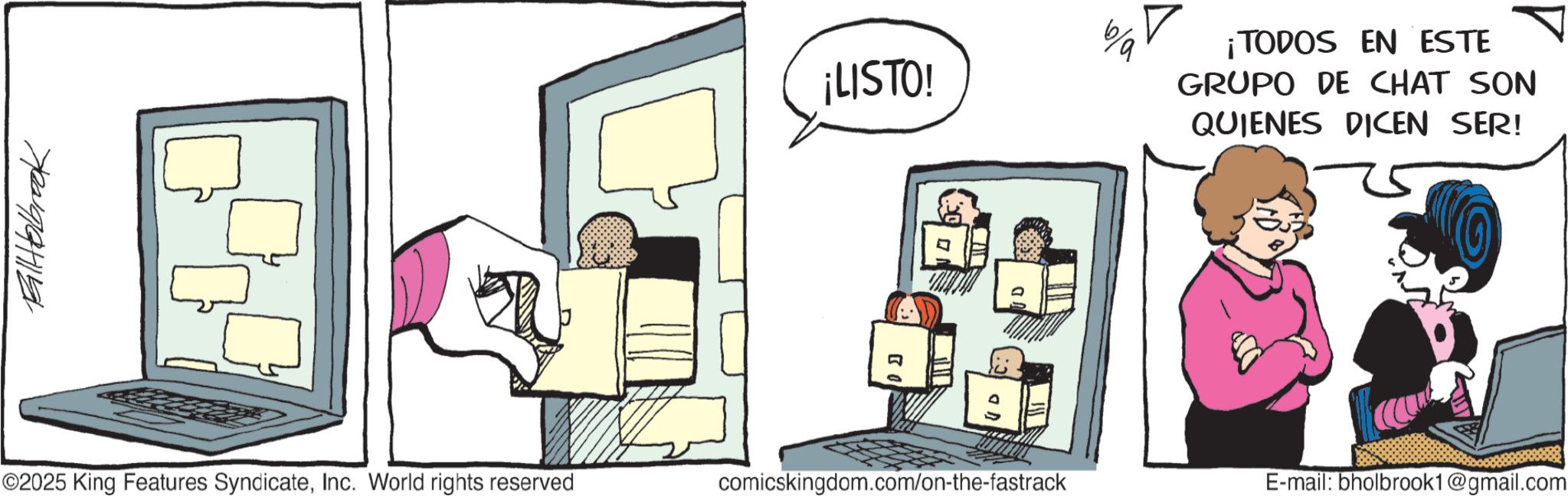 Graphics OCR: ¡LISTO! ¡TODOS EN ESTE GRUPO DE CHAT SON QUIENES DICEN SER! ©2025 King Features SyndicateInc. World rights reserved comicskingdom.com/on-the-fastrack E-mail: bholbrook1@gmail.com ¡ LISTO ! ¡ TODOS EN ESTE GRUPO DE CHAT SON QUIENES DICEN SER ! © 2025 King Features SyndicateInc. World rights reserved comicskingdom.com/on-the-fastrack E - mail : bholbrook1@gmail.com