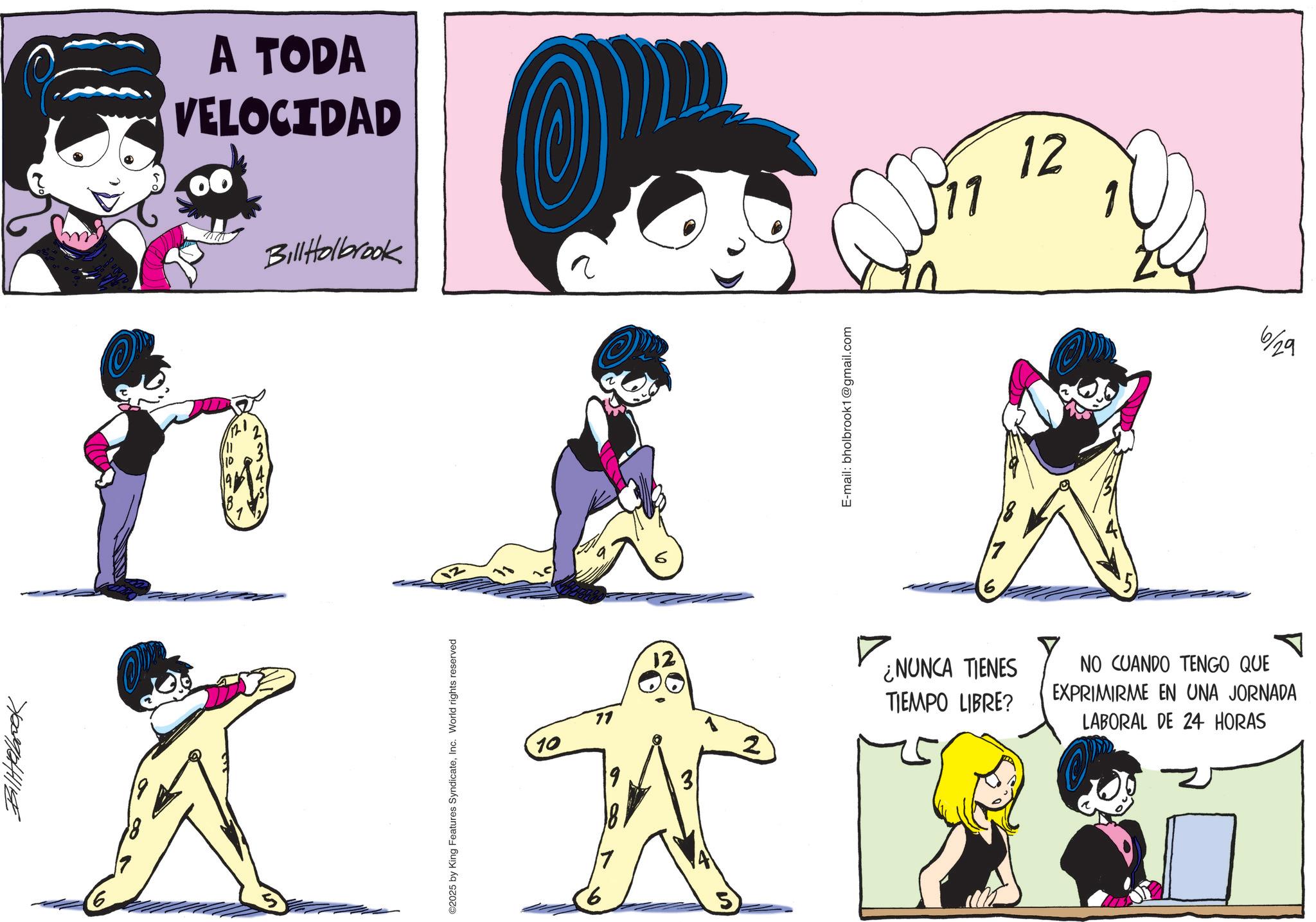 Happiness OCR: 7/009/04/1/198 A TODA VELOCIDAD ww Bill Holbrook O 10 ©2025 by King Features SyndicateInc. World rights reserved 12 10 71 12 ? 6 5 E-mail: bholbrook1@gmail.com 12 2 ¿NUNCA TIENES TIEMPO LIBRE? NO CUANDO TENGO QUE EXPRIMIRME EN UNA JORNADA LABORAL DE 24 HORAS OP 6/29 7/009/04/1/198 A TODA VELOCIDAD ww Bill Holbrook O 10 © 2025 by King Features SyndicateInc. World rights reserved 12 10 71 12 ? 6 5 E - mail : bholbrook1@gmail.com 12 2 ¿ NUNCA TIENES TIEMPO LIBRE ? NO CUANDO TENGO QUE EXPRIMIRME EN UNA JORNADA LABORAL DE 24 HORAS OP 6/29