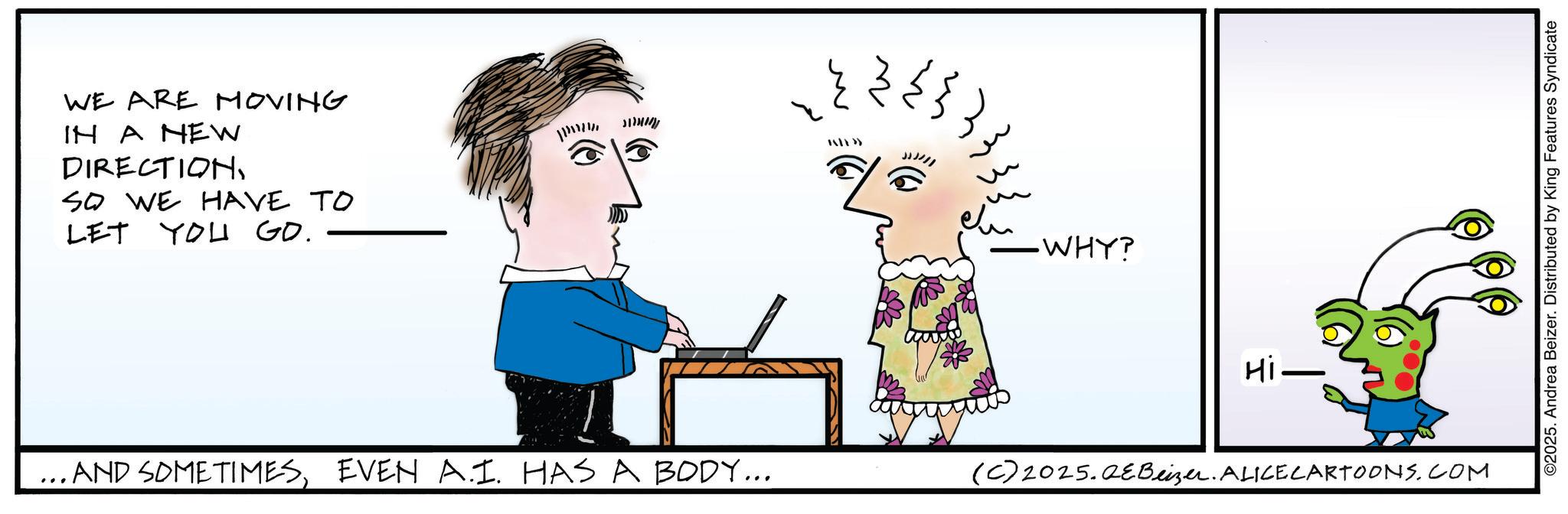 Graphics OCR: WE ARE MOVING IN A NEW DIRECTIONSO WE HAVE TO LET YOU GO. ????? -WHY? ...AND SOMETIMESEVEN A.1. HAS A BODY... (C) 2025.QeBeizer. ALICE CARTOONS.COM Hi- - ©2025. Andrea Beizer. Distributed by King Features Syndicate WE ARE MOVING IN A NEW DIRECTIONSO WE HAVE TO LET YOU GO . ????? -WHY ? ... AND SOMETIMESEVEN A.1 . HAS A BODY ... ( C ) 2025.QeBeizer . ALICE CARTOONS.COM Hi- - © 2025 . Andrea Beizer . Distributed by King Features Syndicate