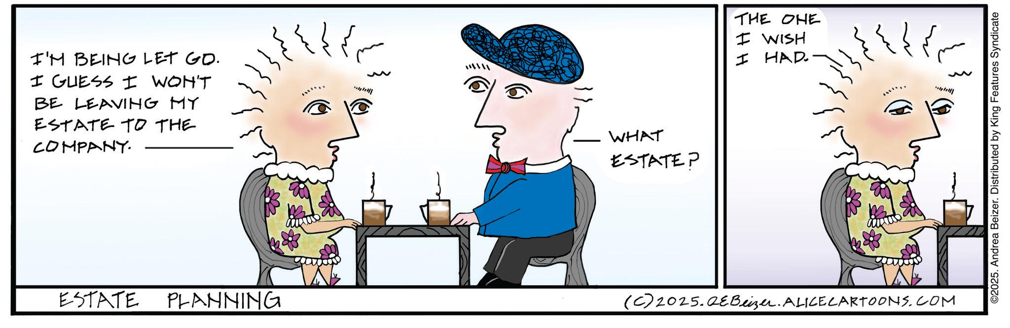 Animated cartoon OCR: I'M BEING LET GO. I GUESS I WON'T BE LEAVING MY ESTATE TO THE COMPANY. ???? ESTATE PLANNING WHAT ESTATEP THE ONE I WISH I HAD ?? ??? (C) 2025.QeBeizer. ALICE CARTOONS.COM ** ©2025. Andrea Beizer. Distributed by King Features Syndicate I'M BEING LET GO . I GUESS I WON'T BE LEAVING MY ESTATE TO THE COMPANY . ? ??? ESTATE PLANNING WHAT ESTATEP THE ONE I WISH I HAD ?? ??? ( C ) 2025.QeBeizer . ALICE CARTOONS.COM ** © 2025 . Andrea Beizer . Distributed by King Features Syndicate