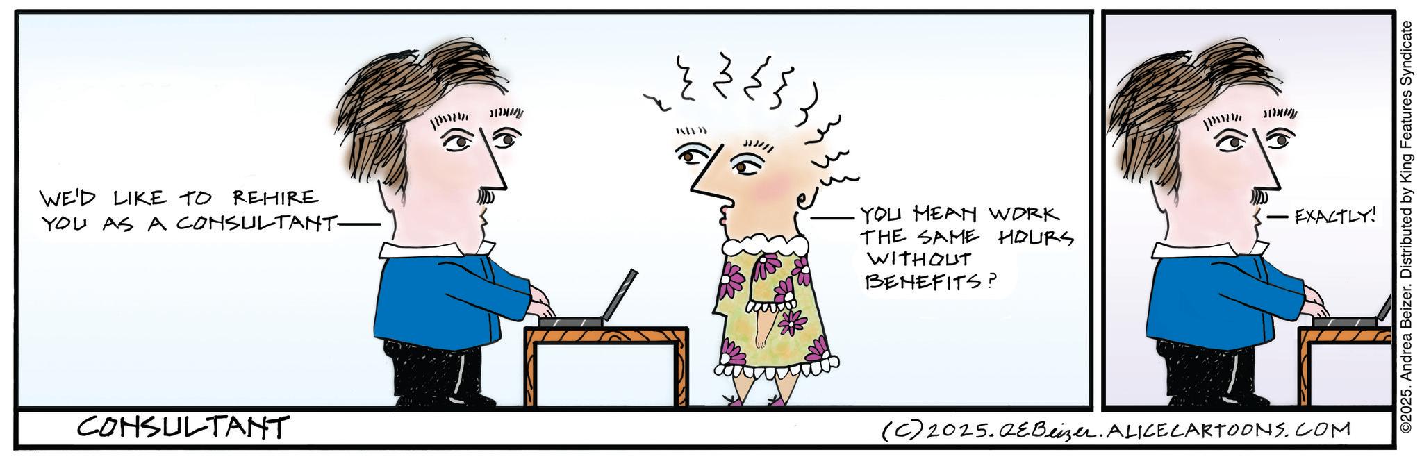 Fiction OCR: WE'D LIKE TO REHIRE YOU AS A CONSULTANT- CONSULTANT ?? ??? YOU MEAN WORK THE SAME HOURS WITHOUT BENEFITS? EXACTLY! (C) 2025.QeBeizer. ALICE CARTOONS.COM ©2025. Andrea Beizer. Distributed by King Features Syndicate WE'D LIKE TO REHIRE YOU AS A CONSULTANT- CONSULTANT ?? ??? YOU MEAN WORK THE SAME HOURS WITHOUT BENEFITS ? EXACTLY ! ( C ) 2025.QeBeizer . ALICE CARTOONS.COM © 2025 . Andrea Beizer . Distributed by King Features Syndicate