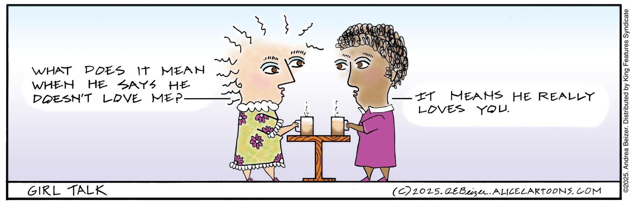 Animated cartoon OCR: WHAT DOES IT MEAN WHEN HE SAYS HE DOESN'T LOVE ME?- GIRL TALK ~ ??? IT MEANS HE REALLY LOVES YOU. (C)2025.QeBeizer. ALICE CARTOONS.COM ©2025. Andrea Beizer. Distributed by King Features Syndicate WHAT DOES IT MEAN WHEN HE SAYS HE DOESN'T LOVE ME ? - GIRL TALK ~ ??? IT MEANS HE REALLY LOVES YOU . ( C ) 2025.QeBeizer . ALICE CARTOONS.COM © 2025 . Andrea Beizer . Distributed by King Features Syndicate