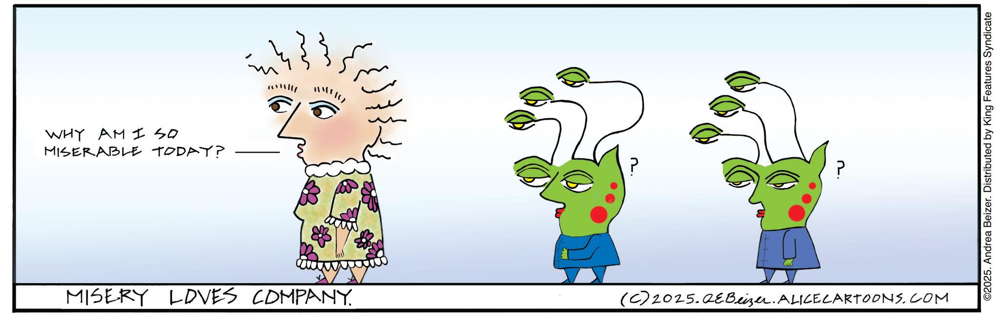 Graphic design OCR: WHY AM I SO MISERABLE TODAY? ??? MISERY LOVES COMPANY. ? (C) 2025.QeBeizer. ALICE CARTOONS.COM ©2025. Andrea Beizer. Distributed by King Features Syndicate WHY AM I SO MISERABLE TODAY ? ??? MISERY LOVES COMPANY . ? ( C ) 2025.QeBeizer . ALICE CARTOONS.COM © 2025 . Andrea Beizer . Distributed by King Features Syndicate