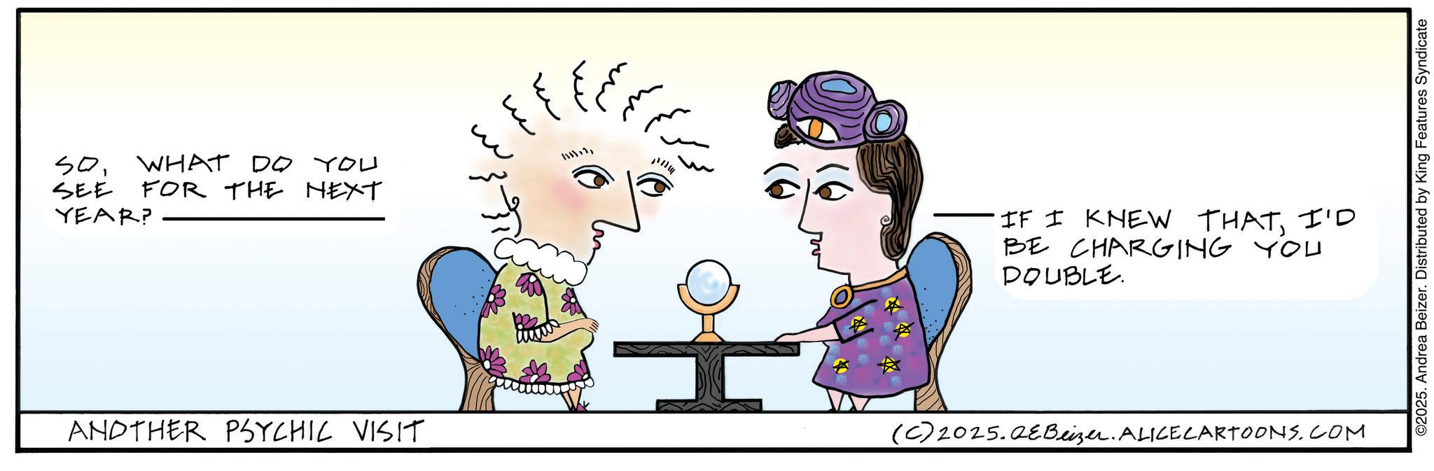 Animated cartoon OCR: SOWHAT DO YOU SEE FOR THE NEXT YEAR? ANDTHER PSYCHIC VISIT ? ? 11111 w IF I KNEW THATI'D BE CHARGING YOU DOUBLE. (C) 2025. QeBeizer. ALICE CARTOONS.COM ©2025. Andrea Beizer. Distributed by King Features Syndicate SOWHAT DO YOU SEE FOR THE NEXT YEAR ? ANDTHER PSYCHIC VISIT ? ? 11111 w IF I KNEW THATI'D BE CHARGING YOU DOUBLE . ( C ) 2025. QeBeizer . ALICE CARTOONS.COM © 2025 . Andrea Beizer . Distributed by King Features Syndicate