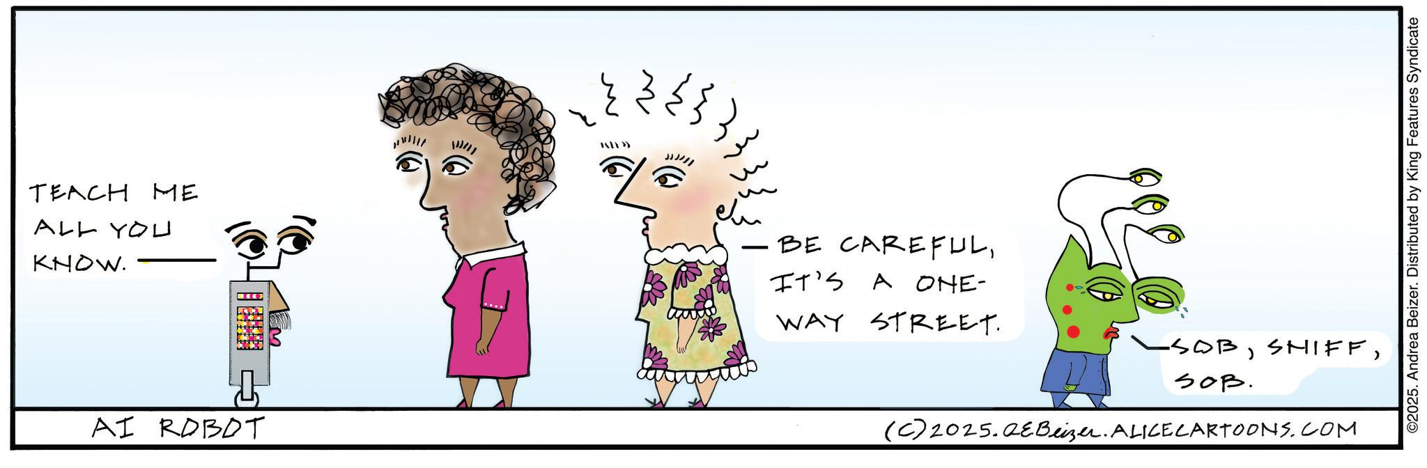 Graphics OCR: TEACH ME ALL YOU KNOW. Em AI ROBOT 11/11 ?? ??? JJJ/// - BE CAREFULIT'S A ONE- WAY STREET. -SOBSOB. (C) 2025.QeBeizer. ALICECARTOONS.COM ©2025. Andrea Beizer. Distributed by King Features Syndicate TEACH ME ALL YOU KNOW . Em AI ROBOT 11/11 ?? ??? JJJ /// - BE CAREFULIT'S A ONE- WAY STREET . -SOBSOB . ( C ) 2025.QeBeizer . ALICECARTOONS.COM © 2025 . Andrea Beizer . Distributed by King Features Syndicate