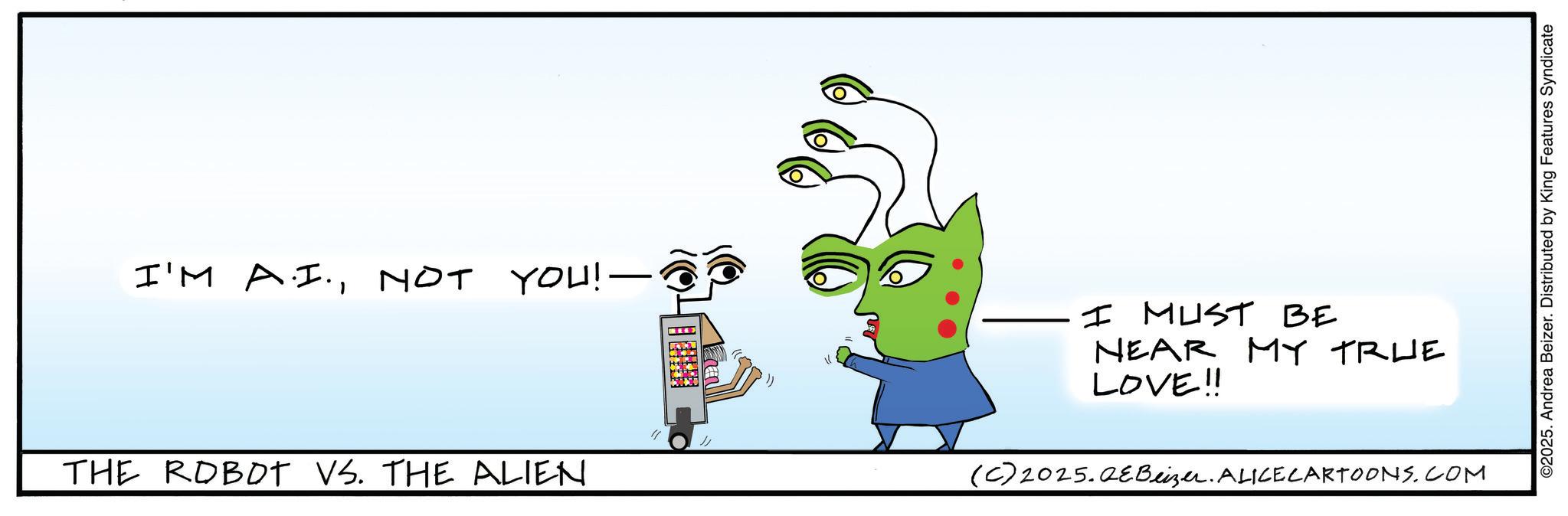 Graphic design OCR: I'M A.I.NOT YOU!—. THE ROBOT VS. THE ALIEN (C) 2025. QE Beizer. ALICECARTOONS.COM I MUST BE NEAR MY TRUE LOVE!! ©2025. Andrea Beizer. Distributed by King Features Syndicate I'M A.I.NOT YOU ! — . THE ROBOT VS. THE ALIEN ( C ) 2025. QE Beizer . ALICECARTOONS.COM I MUST BE NEAR MY TRUE LOVE !! © 2025 . Andrea Beizer . Distributed by King Features Syndicate