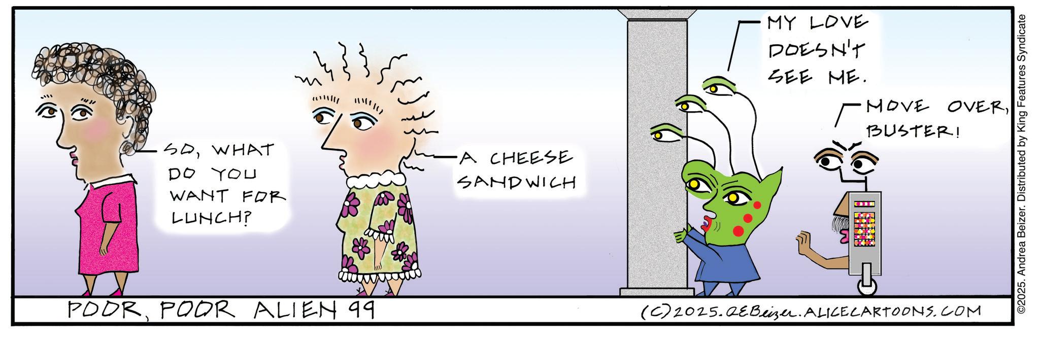 Fiction OCR: 1431 SOWHAT DO YOU WANT FOR LUNCH? ?? POOR POOR ALIEN 99. •A CHEESE SANDWICH MY LOVE DOESN'T SEE ME. MOVE OVERBUSTER! (C) 2025.QEBeizer. ALICE CARTOONS.COM ©2025. Andrea Beizer. Distributed by King Features Syndicate 1431 SOWHAT DO YOU WANT FOR LUNCH ? ?? POOR POOR ALIEN 99 . • A CHEESE SANDWICH MY LOVE DOESN'T SEE ME . MOVE OVERBUSTER ! ( C ) 2025.QEBeizer . ALICE CARTOONS.COM © 2025 . Andrea Beizer . Distributed by King Features Syndicate