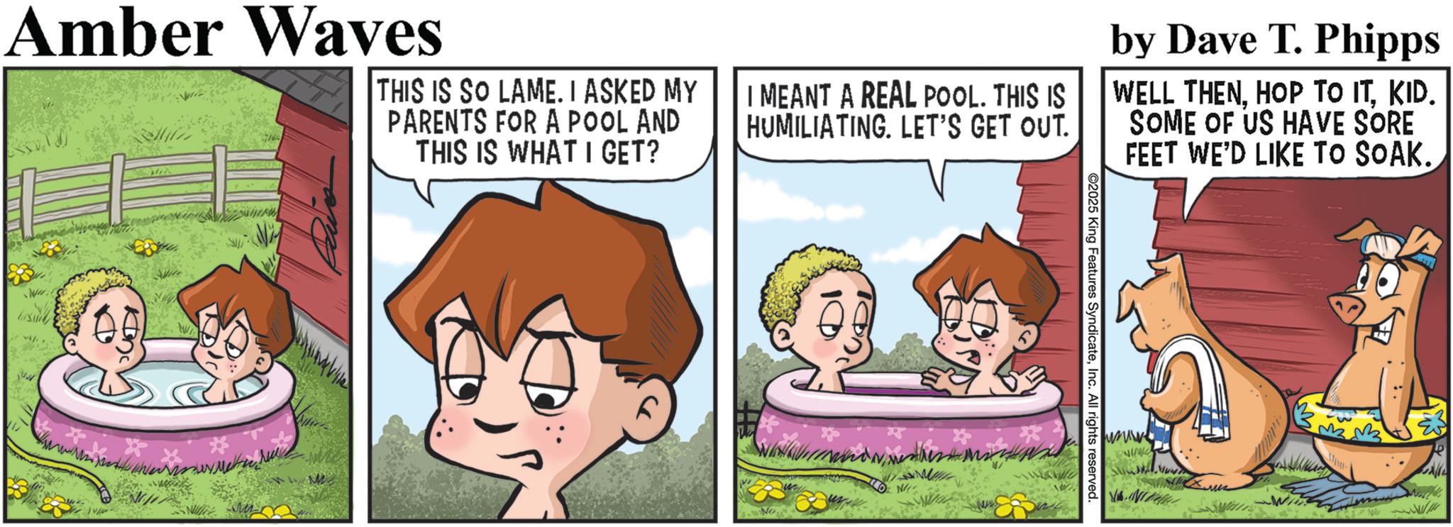 Publication OCR: Amber Waves THIS IS SO LAME. I ASKED MY PARENTS FOR A POOL AND THIS IS WHAT I GET? I MEANT A REAL POOL. THIS IS HUMILIATING. LET'S GET OUT. by Dave T. Phipps WELL THENKID. SOME OF US HAVE SORE FEET WE'D LIKE TO SOAK. * 2025 King Features SyndicateInc. All rights reserved. VIANO Amber Waves THIS IS SO LAME . I ASKED MY PARENTS FOR A POOL AND THIS IS WHAT I GET ? I MEANT A REAL POOL . THIS IS HUMILIATING . LET'S GET OUT . by Dave T. Phipps WELL THENHOP TO ITKID . SOME OF US HAVE SORE FEET WE'D LIKE TO SOAK . * 2025 King Features SyndicateInc. All rights reserved . VIANO
