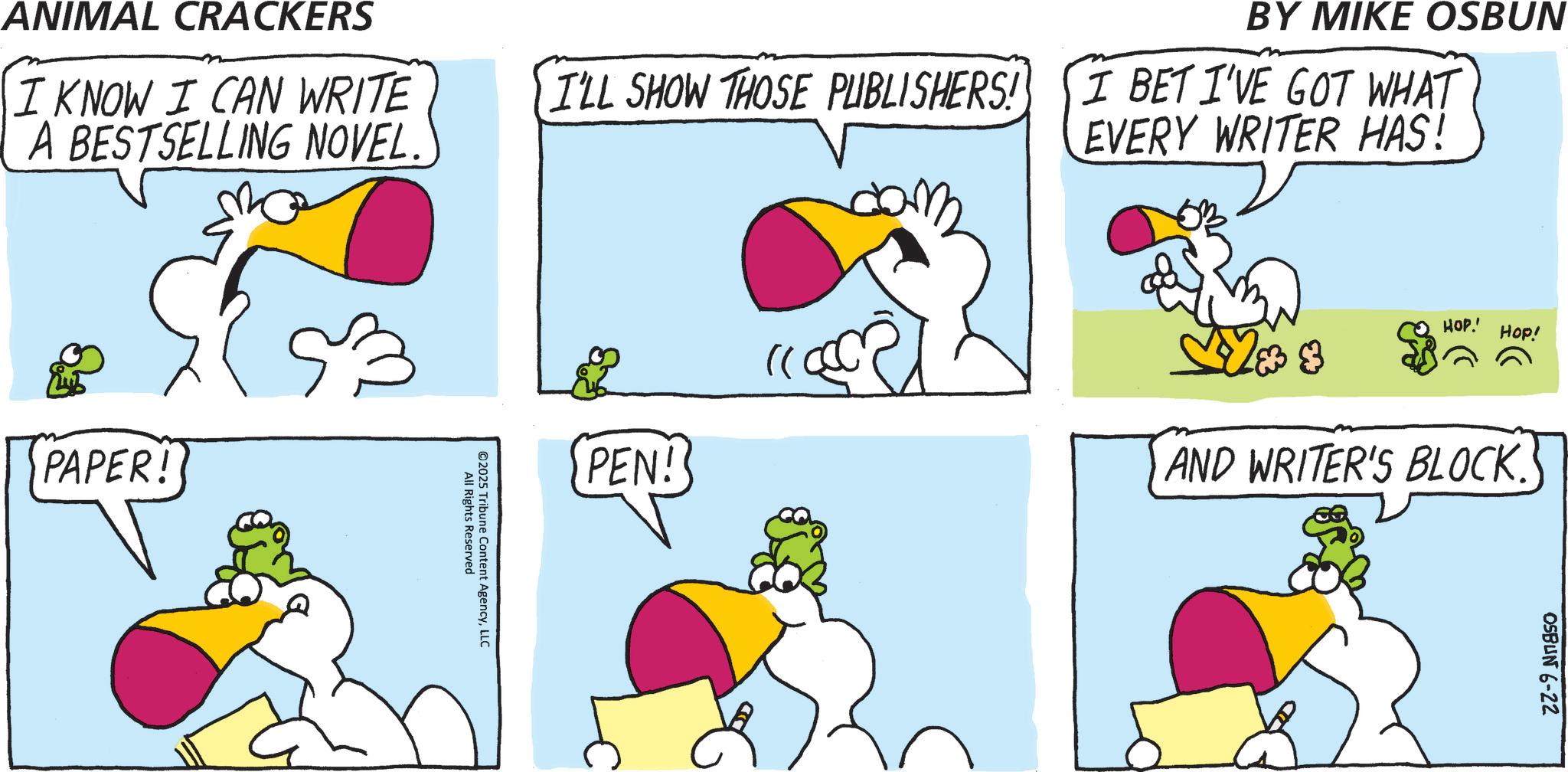 Animated cartoon OCR: dom ANIMAL CRACKERS I KNOW I CAN WRITE A BESTSELLING NOVEL. I'LL SHOW THOSE PUBLISHERS! PAPER! All Rights Reserved ©2025 Tribune Content AgencyLLC PEN! BY MIKE OSBUN I BET I'VE GOT WHAT EVERY WRITER HAS! HOP.' Hop! * AND WRITER'S BLOCK. OSBUN 6-22 dom ANIMAL CRACKERS I KNOW I CAN WRITE A BESTSELLING NOVEL . I'LL SHOW THOSE PUBLISHERS ! PAPER ! All Rights Reserved © 2025 Tribune Content AgencyLLC PEN ! BY MIKE OSBUN I BET I'VE GOT WHAT EVERY WRITER HAS ! HOP . ' Hop ! * AND WRITER'S BLOCK . OSBUN 6-22