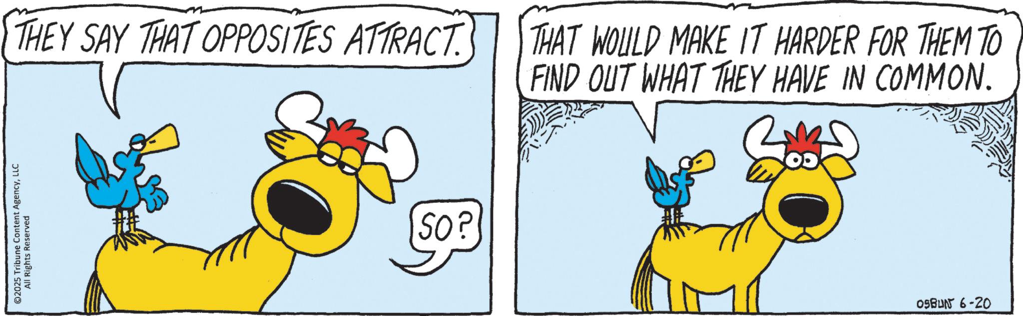Fictional character OCR: ©2025 Tribune Content AgencyLLC All Rights Reserved THEY SAY THAT OPPOSITES ATTRACT. 50? THAT WOULD MAKE IT HARDER FOR THEM TO FIND OUT WHAT THEY HAVE IN COMMON. OSBUN 6-20 © 2025 Tribune Content AgencyLLC All Rights Reserved THEY SAY THAT OPPOSITES ATTRACT . 50 ? THAT WOULD MAKE IT HARDER FOR THEM TO FIND OUT WHAT THEY HAVE IN COMMON . OSBUN 6-20