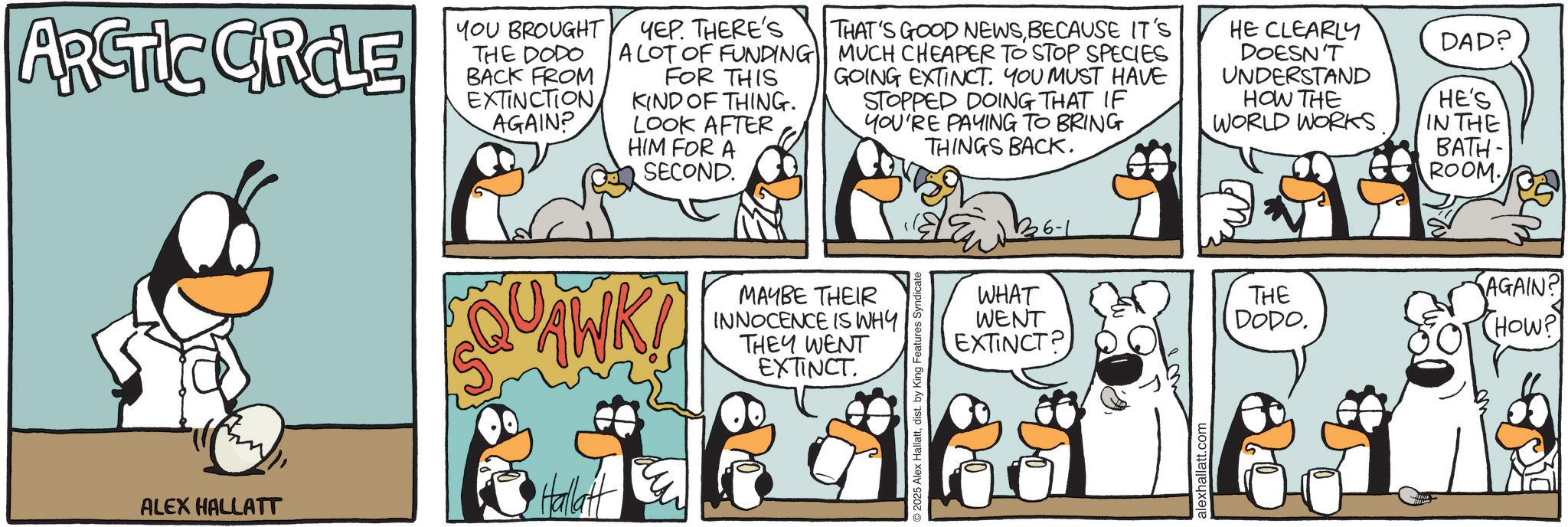 Comic book OCR: ARCTIC CRCLE YOU BROUGHT THE DODO BACK FROM EXTINCTION AGAIN? YEP. THERE'S A LOT OF FUNDING FOR THIS KIND OF THING. LOOK AFTER HIM FOR A SECOND. THAT'S GOOD NEWSBECAUSE IT'S MUCH CHEAPER TO STOP SPECIES GOING EXTINCT. YOU MUST HAVE STOPPED DOING THAT IF YOU'RE PAYING TO BRING THINGS BACK. HE CLEARLY DOESN'T UNDERSTAND HOW THE WORLD WORKS SQ ALEX HALLATT Hallatt AWK! MAYBE THEIR INNOCENCE IS WHY THEY WENT EXTINCT 2025 Alex Hallattdist. by King Features Syndicate DAD? HE'S IN THE BATH- ROOM. WHAT WENT THE AGAIN? DODO. EXTINCT? HOW? alexhallatt.com ARCTIC CRCLE YOU BROUGHT THE DODO BACK FROM EXTINCTION AGAIN ? YEP . THERE'S A LOT OF FUNDING FOR THIS KIND OF THING . LOOK AFTER HIM FOR A SECOND . THAT'S GOOD NEWSBECAUSE IT'S MUCH CHEAPER TO STOP SPECIES GOING EXTINCT . YOU MUST HAVE STOPPED DOING THAT IF YOU'RE PAYING TO BRING THINGS BACK . HE CLEARLY DOESN'T UNDERSTAND HOW THE WORLD WORKS SQ ALEX HALLATT Hallatt AWK ! MAYBE THEIR INNOCENCE IS WHY THEY WENT EXTINCT 2025 Alex Hallattdist . by King Features Syndicate DAD ? HE'S IN THE BATH- ROOM . WHAT WENT THE AGAIN ? DODO . EXTINCT ? HOW ? alexhallatt.com