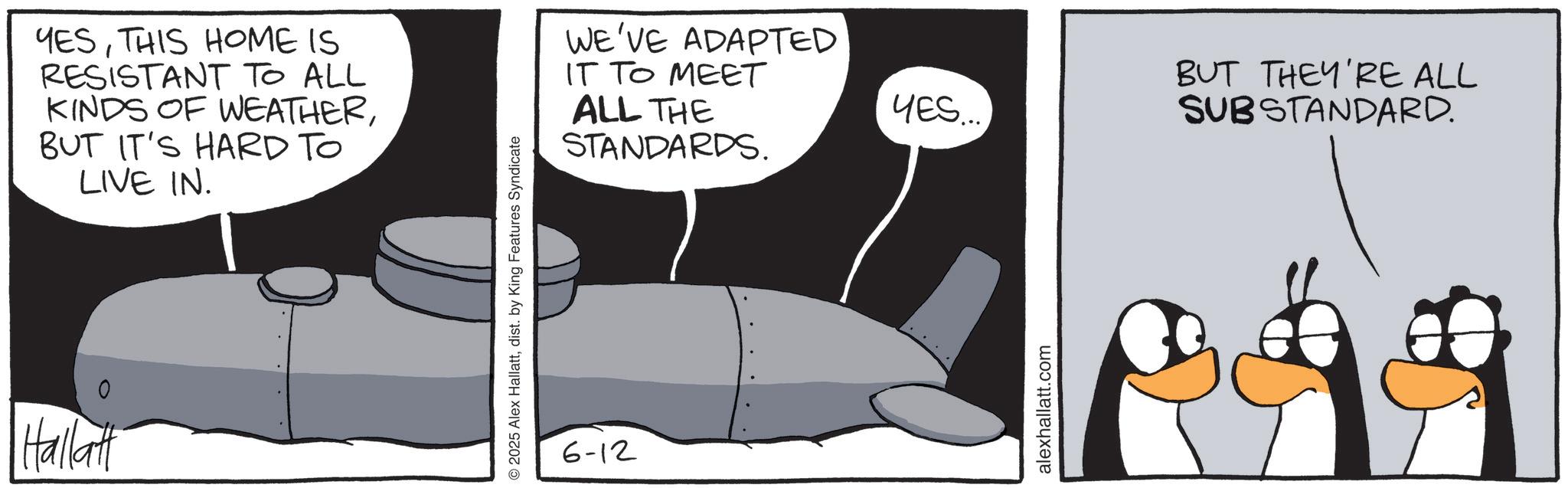 Flightless bird OCR: Hallatt YESTHIS HOME IS RESISTANT TO ALL KINDS OF WEATHERBUT IT'S HARD TO LIVE IN. © 2025 Alex Hallattdist. by King Features Syndicate 6-12 WE'VE ADAPTED IT TO MEET ALL THE STANDARDS. BUT THEY'RE ALL SUBSTANDARD. YES... alexhallatt.com Hallatt YESTHIS HOME IS RESISTANT TO ALL KINDS OF WEATHERBUT IT'S HARD TO LIVE IN . © 2025 Alex Hallattdist . by King Features Syndicate 6-12 WE'VE ADAPTED IT TO MEET ALL THE STANDARDS . BUT THEY'RE ALL SUBSTANDARD . YES ... alexhallatt.com
