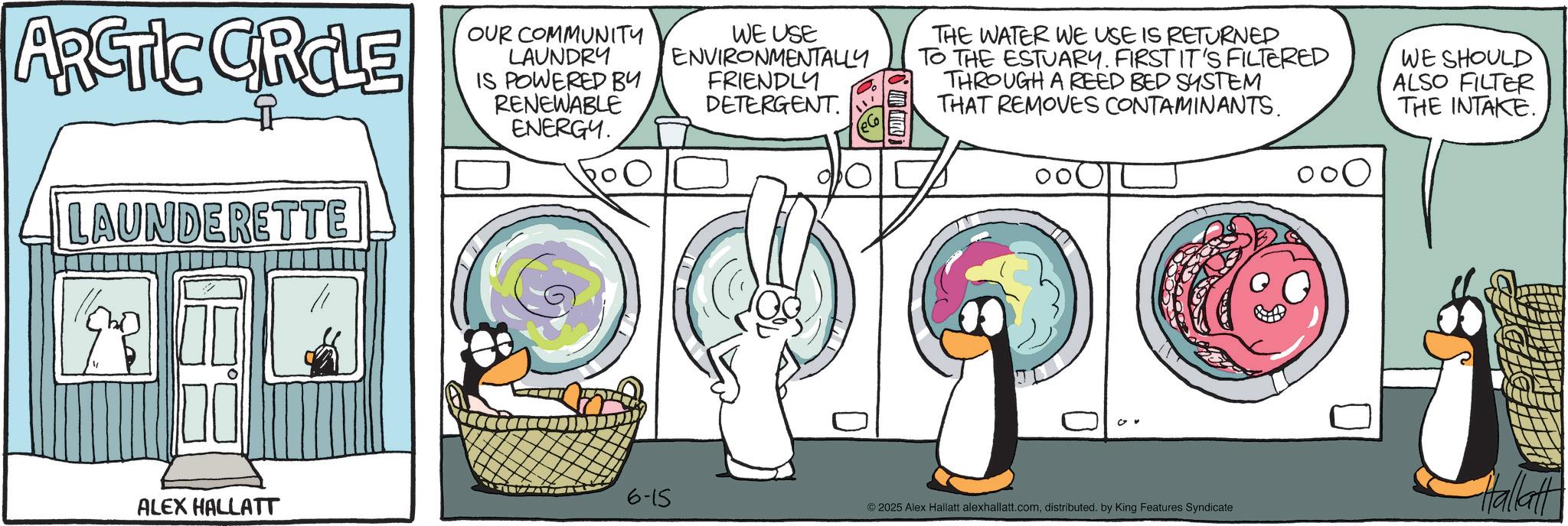 Animated cartoon OCR: S THE WATER WE USE IS RETURNED TO THE ESTUARY. FIRST IT'S FILTERED THROUGH A REED BED SYSTEM THAT REMOVES CONTAMINANTS. WE SHOULD ALSO FILTER THE INTAKE. ARCTIC CIRCLE LAUNDERETTE OUR COMMUNITY LAUNDRY IS POWERED BY RENEWABLE ENERGY. WE USE ENVIRONMENTALLY FRIENDLY DETERGENT. 6-15 Hallatt ALEX HALLATT ©2025 Alex Hallatt alexhallatt.comdistributed. by King Features Syndicate S THE WATER WE USE IS RETURNED TO THE ESTUARY . FIRST IT'S FILTERED THROUGH A REED BED SYSTEM THAT REMOVES CONTAMINANTS . WE SHOULD ALSO FILTER THE INTAKE . ARCTIC CIRCLE LAUNDERETTE OUR COMMUNITY LAUNDRY IS POWERED BY RENEWABLE ENERGY . WE USE ENVIRONMENTALLY FRIENDLY DETERGENT . 6-15 Hallatt ALEX HALLATT © 2025 Alex Hallatt alexhallatt.comdistributed . by King Features Syndicate
