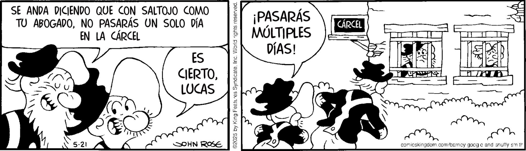 Comic book OCR: SE ANDA DICIENDO QUE CON SALTOJO COMO TU ABOGADONO PASARÁS UN SOLO DÍA EN LA CÁRCEL ES CIERTOLUCAS 5-21 JOHN ROSE ©2025 by King Features SyndicateInc. World rights reserved. ¡PASARÁS MÚLTIPLES CÁRCEL DÍAS! comicskingdom.com/barncy goog c and snuffy sm th SE ANDA DICIENDO QUE CON SALTOJO COMO TU ABOGADONO PASARÁS UN SOLO DÍA EN LA CÁRCEL ES CIERTOLUCAS 5-21 JOHN ROSE © 2025 by King Features SyndicateInc. World rights reserved . ¡ PASARÁS MÚLTIPLES CÁRCEL DÍAS ! comicskingdom.com/barncy goog c and snuffy sm th