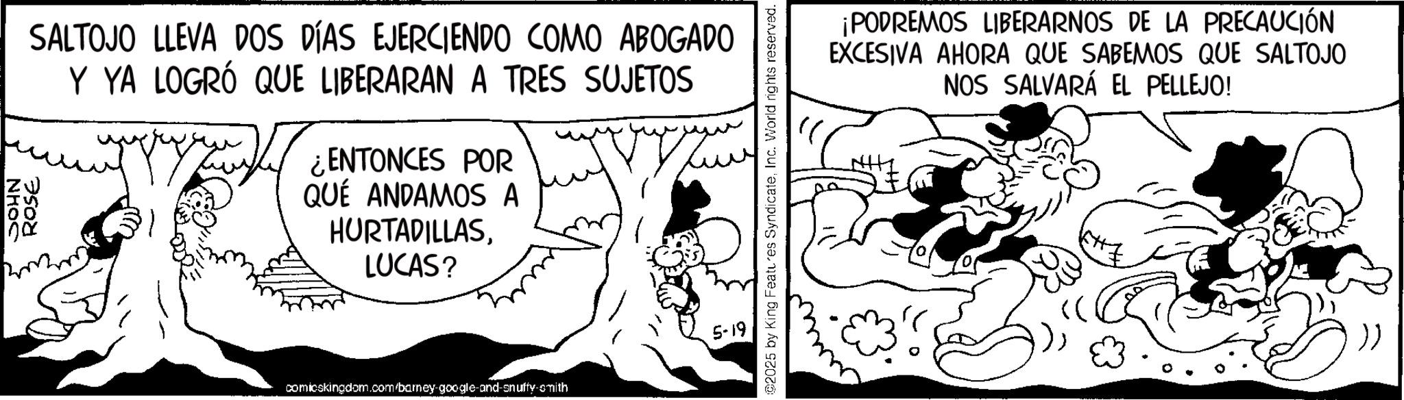 Comic book OCR: ZV IS 00 00 SALTOJO LLEVA DOS DÍAS EJERCIENDO COMO ABOGADO Y YA LOGRÓ QUE LIBERARAN A TRES SUJETOS ¿ENTONCES POR QUÉ ANDAMOS A HURTADILLASLUCAS? 5-19 comicskingdom.com/barney-google-and-snuffy-smith 02025 by King Features SyndicateInc. World rights reserved. ¡PODREMOS LIBERARNOS DE LA PRECAUCIÓN EXCESIVA AHORA QUE SABEMOS QUE SALTOJO NOS SALVARÁ EL PELLEJO! ZV IS 00 00 SALTOJO LLEVA DOS DÍAS EJERCIENDO COMO ABOGADO Y YA LOGRÓ QUE LIBERARAN A TRES SUJETOS ¿ ENTONCES POR QUÉ ANDAMOS A HURTADILLASLUCAS ? 5-19 comicskingdom.com/barney-google-and-snuffy-smith 02025 by King Features SyndicateInc. World rights reserved . ¡ PODREMOS LIBERARNOS DE LA PRECAUCIÓN EXCESIVA AHORA QUE SABEMOS QUE SALTOJO NOS SALVARÁ EL PELLEJO !