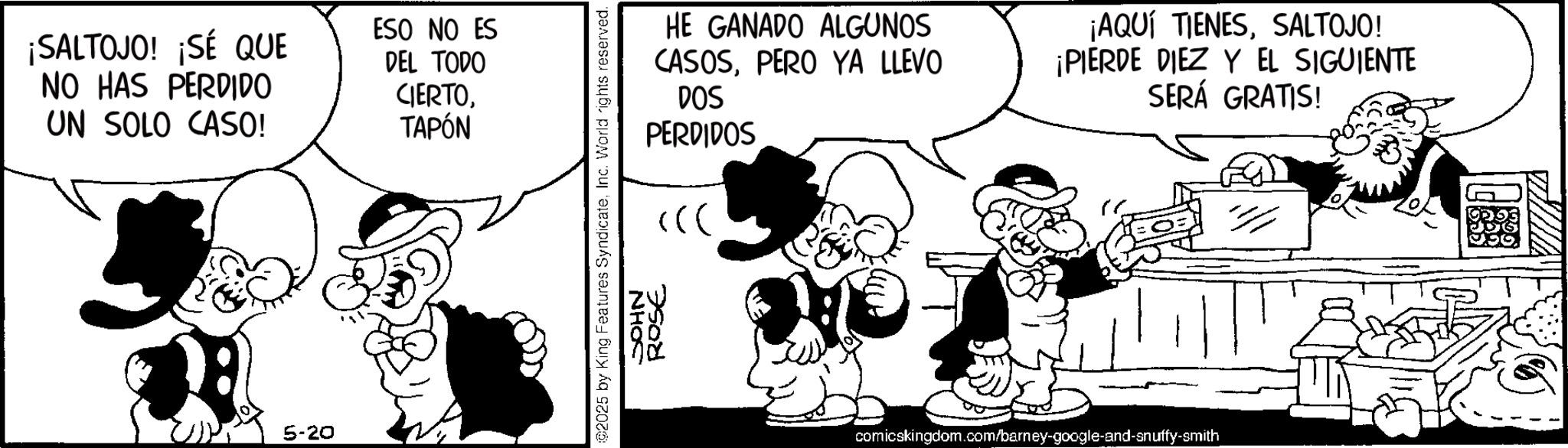 Comic book OCR: ¡SALTOJO! ¡SÉ QUE NO HAS PERDIDO UN SOLO CASO! ESO NO ES DEL TODO CIERTOTAPÓN 5-20 HE GANADO ALGUNOS CASOSPERO YA LLEVO DOS PERDIDOS ¡AQUÍ TIENESSALTOJO! ¡PIERDE DIEZ Y EL SIGUIENTE SERÁ GRATIS! ©2025 by King Features SyndicateInc. World rights reserved. JOHN ROSE comicskingdom.com/barney-google-and-snuffy-smith ¡ SALTOJO ! ¡ SÉ QUE NO HAS PERDIDO UN SOLO CASO ! ESO NO ES DEL TODO CIERTOTAPÓN 5-20 HE GANADO ALGUNOS CASOSPERO YA LLEVO DOS PERDIDOS ¡ AQUÍ TIENESSALTOJO ! ¡ PIERDE DIEZ Y EL SIGUIENTE SERÁ GRATIS ! © 2025 by King Features SyndicateInc. World rights reserved . JOHN ROSE comicskingdom.com/barney-google-and-snuffy-smith