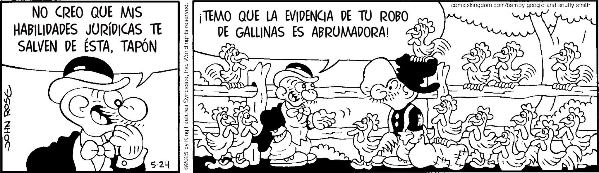 Line art OCR: JOHN ROSE NO CREO QUE MIS HABILIDADES JURÍDICAS TE SALVEN DE ÉSTATAPÓN 0 5-24 ©2025 by King Features SyndicateInc. World rights reserved. ¡TEMO QUE LA EVIDENCIA DE TU ROBO DE GALLINAS ES ABRUMADORA! comicskingdom.com/barney goog c and snuffy smith JOHN ROSE NO CREO QUE MIS HABILIDADES JURÍDICAS TE SALVEN DE ÉSTATAPÓN 0 5-24 © 2025 by King Features SyndicateInc. World rights reserved . ¡ TEMO QUE LA EVIDENCIA DE TU ROBO DE GALLINAS ES ABRUMADORA ! comicskingdom.com/barney goog c and snuffy smith