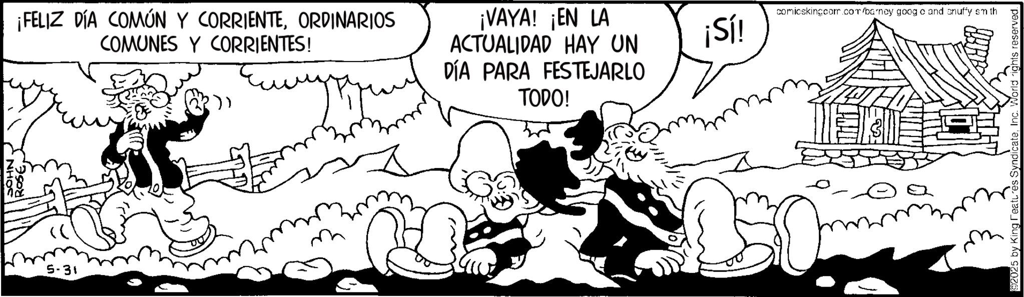 Line art OCR: ¡FELIZ DÍA COMÚN Y CORRIENTEORDINARIOS COMUNES Y CORRIENTES! ¡VAYA! ¡EN LA ACTUALIDAD HAY UN DÍA PARA FESTEJARLO TODO! 5-31 ¡Sí! comicskingcom.com/barney googe and snuffy sm th m ©2025 by King Features SyndicateInc. World rights reserved. ¡ FELIZ DÍA COMÚN Y CORRIENTEORDINARIOS COMUNES Y CORRIENTES ! ¡ VAYA ! ¡ EN LA ACTUALIDAD HAY UN DÍA PARA FESTEJARLO TODO ! 5-31 ¡ Sí ! comicskingcom.com/barney googe and snuffy sm th m © 2025 by King Features SyndicateInc. World rights reserved .