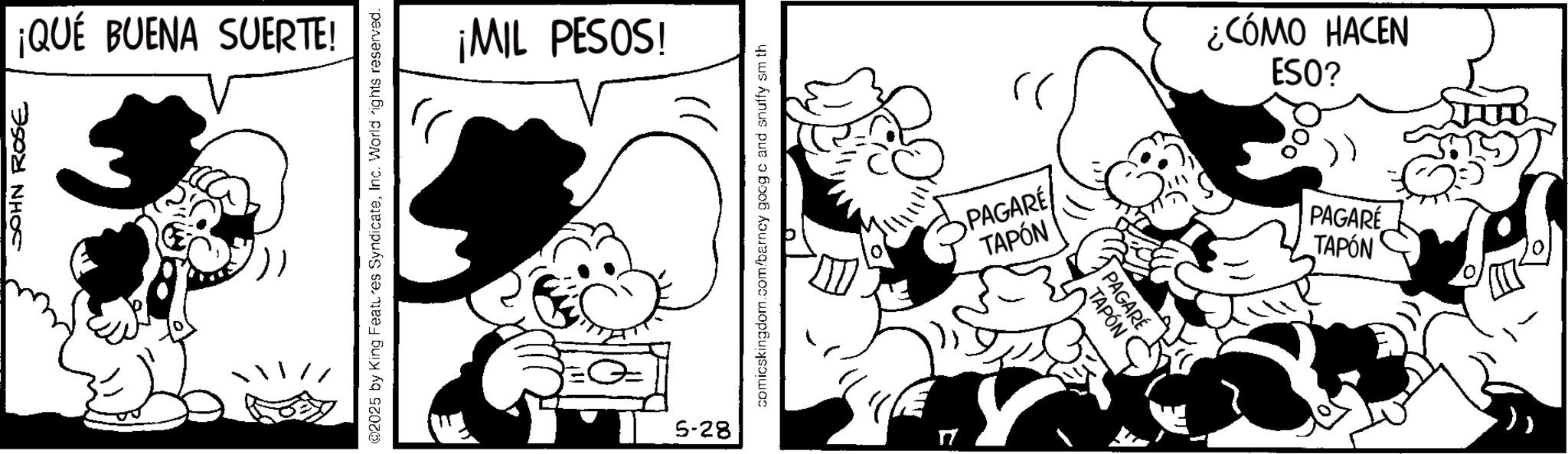 Comic book OCR: JOHN ROSE ¡QUÉ BUENA SUERTE! @2025 by King Features SyndicateInc. World rights reserved. ¡MIL PESOS! 5-28 comicskingdom.com/barncy goog c and snuffy sm th TAPÓN PAGARÉ PAGARE TAPÓN ESO? ¿CÓMO HACEN TAPÓN PAGARÉ JOHN ROSE ¡ QUÉ BUENA SUERTE ! @ 2025 by King Features SyndicateInc. World rights reserved . ¡ MIL PESOS ! 5-28 comicskingdom.com/barncy goog c and snuffy sm th TAPÓN PAGARÉ PAGARE TAPÓN ESO ? ¿ CÓMO HACEN TAPÓN PAGARÉ