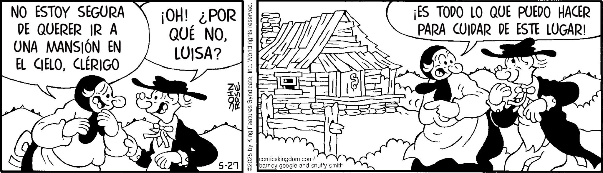 Line art OCR: NO ESTOY SEGURA DE QUERER IR A UNA MANSIÓN EN EL CIELOCLÉRIGO ¡OH! ¿POR QUÉ NOLUISA? 5-27 SOHN ROSE 02025 by King Features SyndicateInc. World rights reserved. comicskingdom.com/ barncy google and snuffy smith ¡ES TODO LO QUE PUEDO HACER PARA CUIDAR DE ESTE LUGAR! NO ESTOY SEGURA DE QUERER IR A UNA MANSIÓN EN EL CIELOCLÉRIGO ¡ OH ! ¿ POR QUÉ NOLUISA ? 5-27 SOHN ROSE 02025 by King Features SyndicateInc. World rights reserved . comicskingdom.com/ barncy google and snuffy smith ¡ ES TODO LO QUE PUEDO HACER PARA CUIDAR DE ESTE LUGAR !