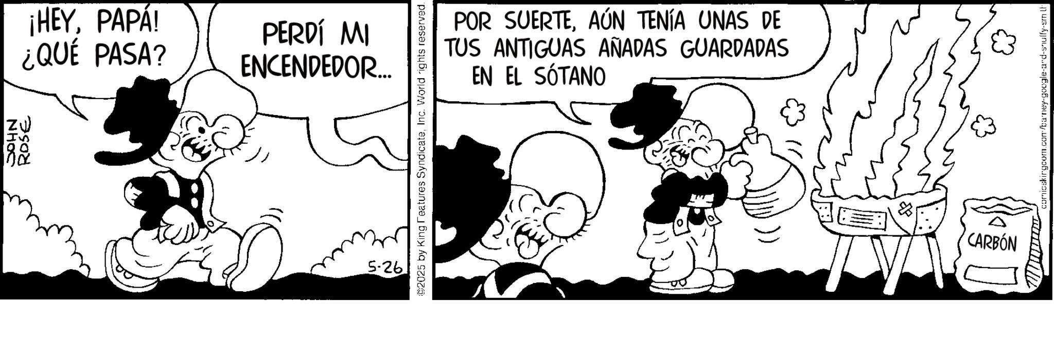 Conversation OCR: JOHN IS ROSE ¡HEYPAPÁ! ¿QUÉ PASA? PERDÍ MI ENCENDEDOR... 5-26 2025 by King Features SyndicateInc. World rights reserved. POR SUERTEAÚN TENÍA UNAS DE TUS ANTIGUAS AÑADAS GUARDADAS EN EL SÓTANO CARBÓN comicskingcom.com/barney-google-and-snuffy-sm L JOHN IS ROSE ¡ HEYPAPÁ ! ¿ QUÉ PASA ? PERDÍ MI ENCENDEDOR ... 5-26 2025 by King Features SyndicateInc. World rights reserved . POR SUERTEAÚN TENÍA UNAS DE TUS ANTIGUAS AÑADAS GUARDADAS EN EL SÓTANO CARBÓN comicskingcom.com/barney-google-and-snuffy-sm L