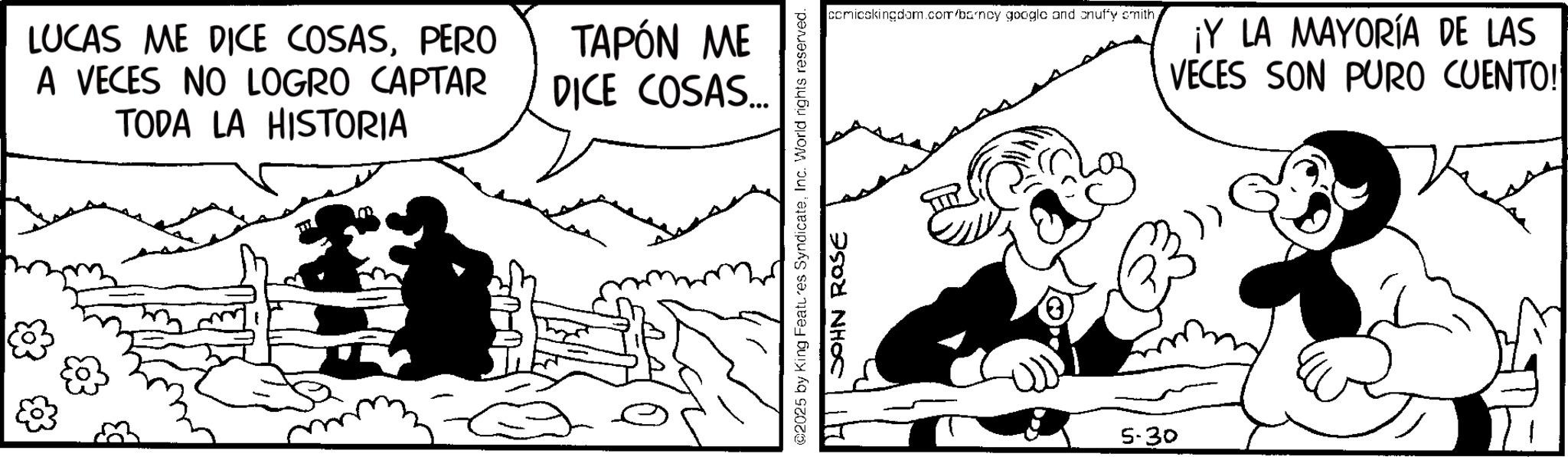 Line art OCR: LUCAS ME DICE COSASPERO A VECES NO LOGRO CAPTAR TODA LA HISTORIA TAPÓN ME DICE COSAS... comicskingdom.com/barncy google and onuffy smith¡Y LA MAYORÍA DE LAS VECES SON PURO CUENTO! ©2025 by King Features SyndicateInc. World rights reserved. JOHN Rase 5-30 LUCAS ME DICE COSASPERO A VECES NO LOGRO CAPTAR TODA LA HISTORIA TAPÓN ME DICE COSAS ... comicskingdom.com/barncy google and onuffy smith¡ Y LA MAYORÍA DE LAS VECES SON PURO CUENTO ! © 2025 by King Features SyndicateInc. World rights reserved . JOHN Rase 5-30