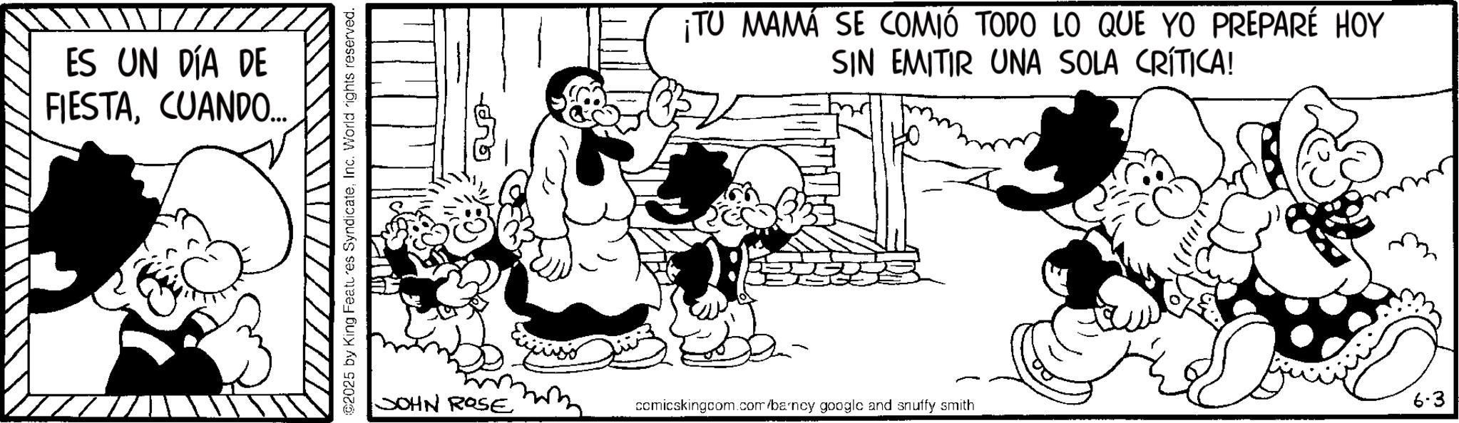 Animated cartoon OCR: ES UN DÍA DE FIESTACUANDO... ©2025 by King Features SyndicateInc. World rights reserved. JOHN ROSE ¡TU MAMA SE COMIÓ TODO LO QUE YO PREPARÉ HOY SIN EMITIR UNA SOLA CRÍTICA! 6-3 comicskingcom.com/barncy googlc and snuffy smith ES UN DÍA DE FIESTACUANDO ... © 2025 by King Features SyndicateInc. World rights reserved . JOHN ROSE ¡ TU MAMA SE COMIÓ TODO LO QUE YO PREPARÉ HOY SIN EMITIR UNA SOLA CRÍTICA ! 6-3 comicskingcom.com/barncy googlc and snuffy smith