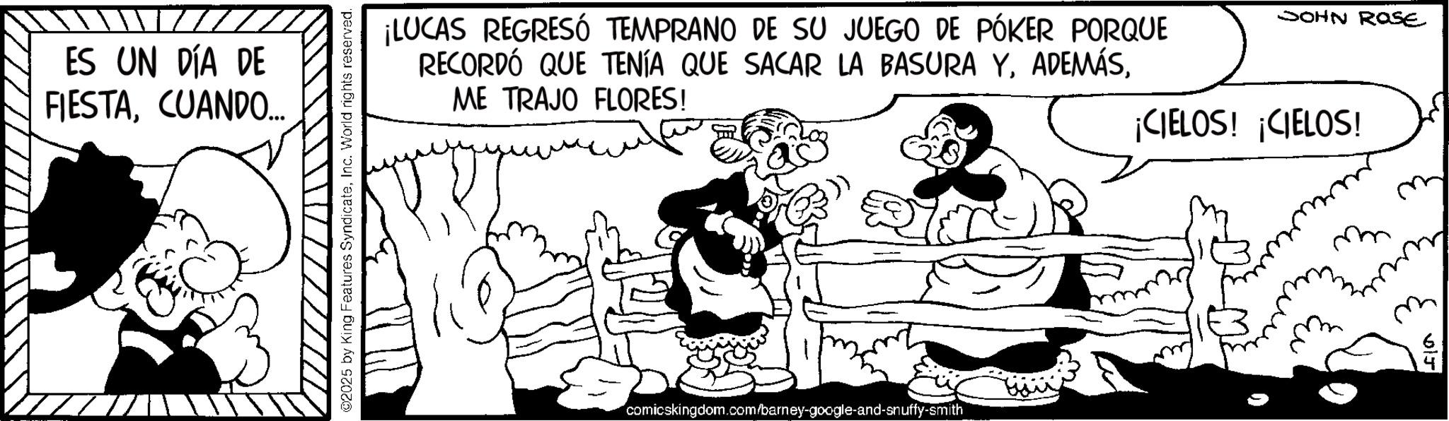 Line art OCR: ES UN DÍA DE FIESTACUANDO.... ©2025 by King Features SyndicateInc. World rights reserved. ¡LUCAS REGRESÓ TEMPRANO DE SU JUEGO DE PÓKER PORQUE RECORDÓ QUE TENÍA QUE SACAR LA BASURA YME TRAJO FLORES! JOHN ROSE ¡CIELOS! ¡CIELOS! comicskingdom.com/barney-google-and-snuffy-smith m m m BiJ ES UN DÍA DE FIESTACUANDO .... © 2025 by King Features SyndicateInc. World rights reserved . ¡ LUCAS REGRESÓ TEMPRANO DE SU JUEGO DE PÓKER PORQUE RECORDÓ QUE TENÍA QUE SACAR LA BASURA YME TRAJO FLORES ! JOHN ROSE ¡ CIELOS ! ¡ CIELOS ! comicskingdom.com/barney-google-and-snuffy-smith m m m BiJ