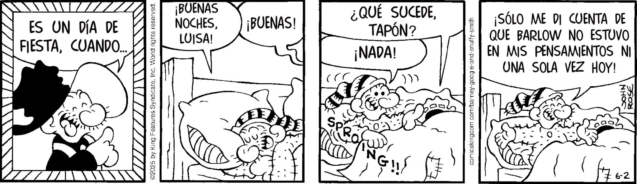 Line art OCR: ES UN DÍA DE FIESTACUANDO.... ©2025 by King Features SyndicateInc. World rights reserved. ¡BUENAS NOCHES¡BUENAS! ¿QUÉ SUCEDETAPÓN? LUISA! ¡NADA! Sp 'N !! comicskingcom.com/barney-goog e-and-snuffy-smith ¡SÓLO ME DI CUENTA DE QUE BARLOW NO ESTUVO EN MIS PENSAMIENTOS NI UNA SOLA VEZ HOY! / 11762 NHOC ROSE ES UN DÍA DE FIESTACUANDO .... © 2025 by King Features SyndicateInc. World rights reserved . ¡ BUENAS NOCHES¡ BUENAS ! ¿ QUÉ SUCEDETAPÓN ? LUISA ! ¡ NADA ! Sp ' N !! comicskingcom.com/barney-goog e - and - snuffy - smith ¡ SÓLO ME DI CUENTA DE QUE BARLOW NO ESTUVO EN MIS PENSAMIENTOS NI UNA SOLA VEZ HOY ! / 11762 NHOC ROSE