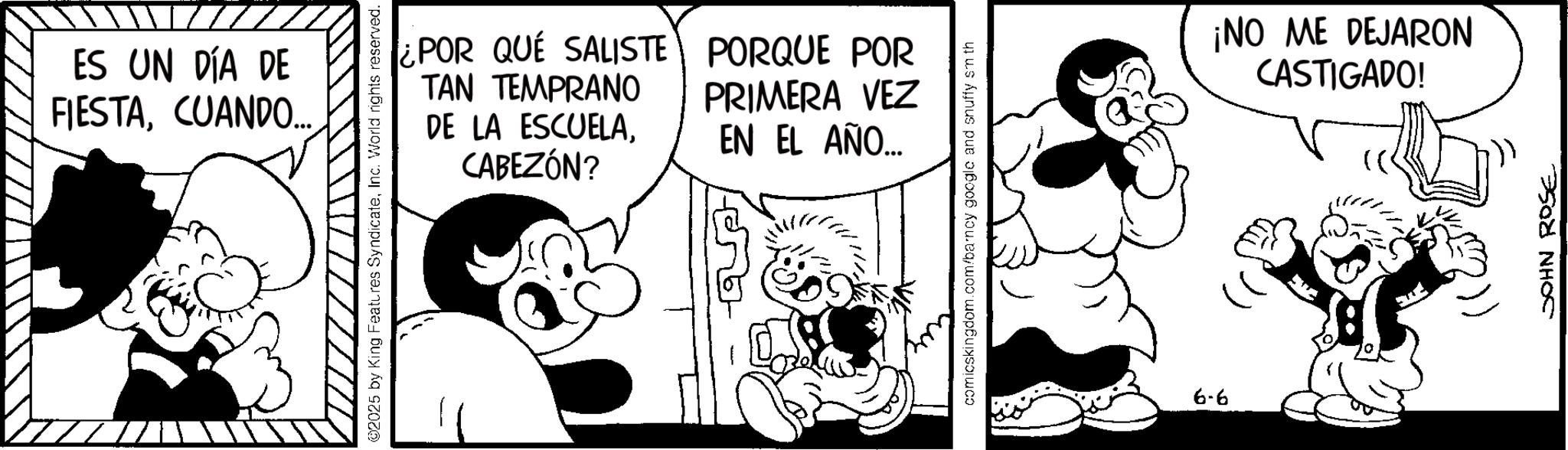 Publication OCR: ES UN DÍA DE FIESTACUANDO... ©2025 by King Features SyndicateInc. World rights reserved. ¿POR QUE SALISTE TAN TEMPRANO DE LA ESCUELACABEZÓN? PORQUE POR PRIMERA VEZ EN EL AÑO... comicskingdom.com/barncy google and snuffy sm th 6-6 ¡NO ME DEJARON CASTIGADO! JOHN ROSE ES UN DÍA DE FIESTACUANDO ... © 2025 by King Features SyndicateInc. World rights reserved . ¿ POR QUE SALISTE TAN TEMPRANO DE LA ESCUELACABEZÓN ? PORQUE POR PRIMERA VEZ EN EL AÑO ... comicskingdom.com/barncy google and snuffy sm th 6-6 ¡ NO ME DEJARON CASTIGADO ! JOHN ROSE
